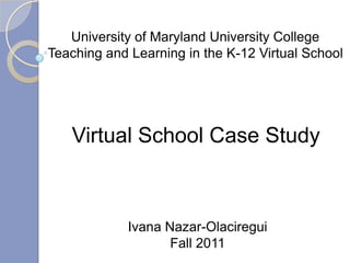 University of Maryland University College
Teaching and Learning in the K-12 Virtual School




   Virtual School Case Study



             Ivana Nazar-Olaciregui
                    Fall 2011
 