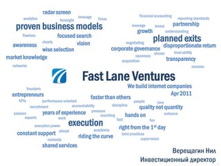 radar screen
                                          leverage                         financial accounting
        analytics             foresight              focus                                           reporting standards
                                                                                                  partnership
    proven business models                                            leverage
                                                                          growth
                                                                                     invest
                                                                                              understanding
                      focused search
        flawless
              clearly         vision                               negotiating
                                                                                     planned exits
  awareness
              wise selection                                 corporate governance disproportionate return
                                                                                     winner       trust ability
market knowledge                                                          openness
                                                                 acquisition                  transparency
  networks                                                                                                    success

                                            Fast Lane Ventures
            founders                                              We build internet companies
  entrepreneurs                                                                       Apr 2011
     KPIs
                                                 faster than others
                    performance oriented                                  people       love
                                     accountability          discipline
            recruitment                                                      quality not quantity
                    years of experience          pressure
   passion                                                                                  enhance
         experts             work
                                                      coaching        hands on
               execution power     execution                    fast              fun
                                                                  right from the 1st day
                                                   academia
     constant support ahead              riding the curve best practices
                       contacts                                              supervision
                       shared services
                                                                                     Верещагин Нил
                                                                           Инвестиционный директор                         1
 