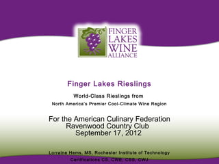 Finger Lakes Rieslings
          World-Class Rieslings from
 North America’s Premier Cool-Climate Wine Region


For the American Culinary Federation
      Ravenwood Country Club
        September 17, 2012

Lorraine Hems, MS, Rochester Institute of Technology
         Certifications CS, CWE, CSS, CWJ
 