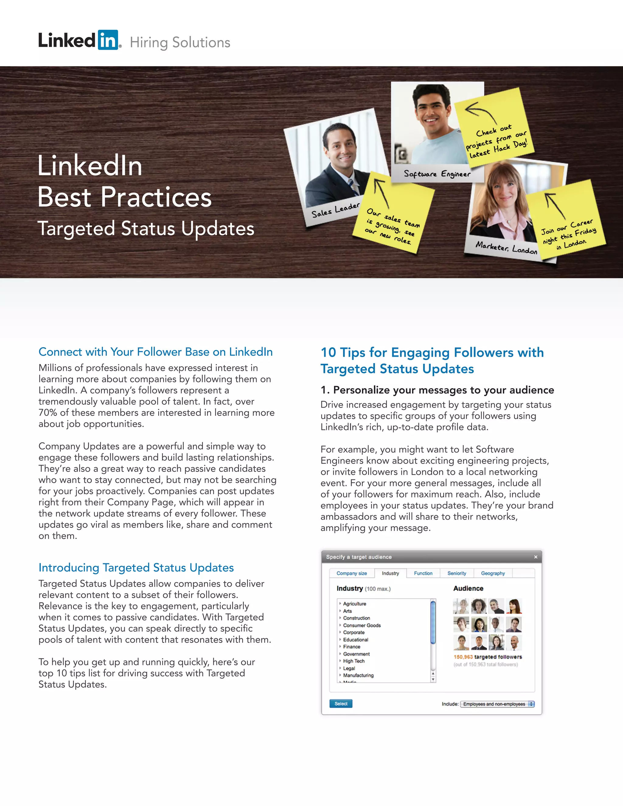 Connect with Your Follower Base on LinkedIn
Millions of professionals have expressed interest in
learning more about companies by following them on
LinkedIn. A company’s followers represent a
tremendously valuable pool of talent. In fact, over
70% of these members are interested in learning more
about job opportunities.
Company Updates are a powerful and simple way to
engage these followers and build lasting relationships.
They’re also a great way to reach passive candidates
who want to stay connected, but may not be searching
for your jobs proactively. Companies can post updates
right from their Company Page, which will appear in
the network update streams of every follower. These
updates go viral as members like, share and comment
on them.
Introducing Targeted Status Updates
Targeted Status Updates allow companies to deliver
relevant content to a subset of their followers.
Relevance is the key to engagement, particularly
when it comes to passive candidates. With Targeted
Status Updates, you can speak directly to specific
pools of talent with content that resonates with them.
To help you get up and running quickly, here’s our
top 10 tips list for driving success with Targeted
Status Updates.
10 Tips for Engaging Followers with
Targeted Status Updates
1. Personalize your messages to your audience
Drive increased engagement by targeting your status
updates to specific groups of your followers using
LinkedIn’s rich, up-to-date profile data.
For example, you might want to let Software
Engineers know about exciting engineering projects,
or invite followers in London to a local networking
event. For your more general messages, include all
of your followers for maximum reach. Also, include
employees in your status updates. They’re your brand
ambassadors and will share to their networks,
amplifying your message.
LinkedIn
Best Practices
Targeted Status Updates
Hiring Solutions
 