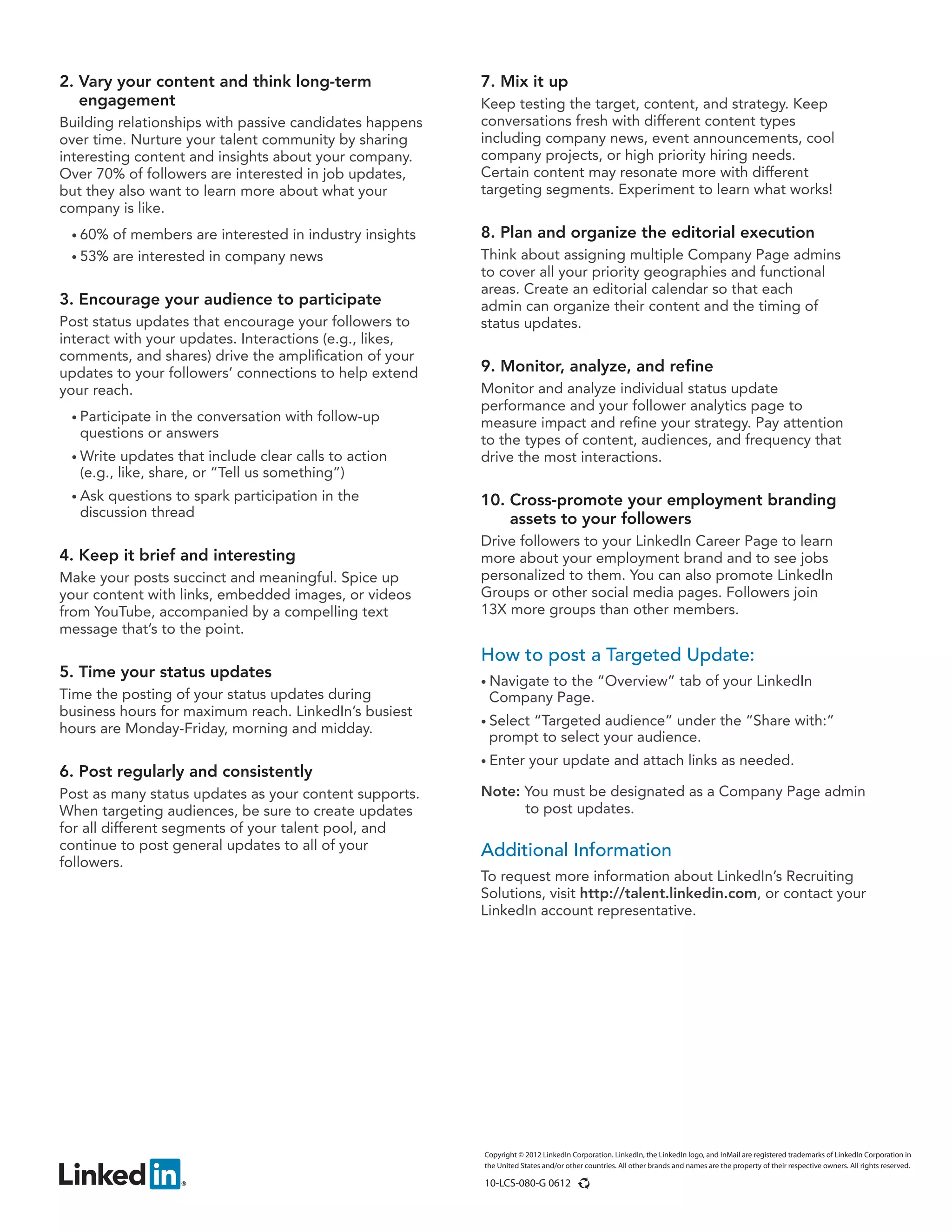 Copyright © 2012 LinkedIn Corporation. LinkedIn, the LinkedIn logo, and InMail are registered trademarks of LinkedIn Corporation in
the United States and/or other countries. All other brands and names are the property of their respective owners. All rights reserved.
10-LCS-080-G 0612
How to post a Targeted Update:
• Navigate to the “Overview” tab of your LinkedIn
Company Page.
• Select “Targeted audience” under the “Share with:”
prompt to select your audience.
• Enter your update and attach links as needed.
Note: You must be designated as a Company Page admin
to post updates.
Additional Information
To request more information about LinkedIn’s Recruiting
Solutions, visit http://talent.linkedin.com, or contact your
LinkedIn account representative.
2. Vary your content and think long-term
engagement
Building relationships with passive candidates happens
over time. Nurture your talent community by sharing
interesting content and insights about your company.
Over 70% of followers are interested in job updates,
but they also want to learn more about what your
company is like.
• 60% of members are interested in industry insights
• 53% are interested in company news
3. Encourage your audience to participate
Post status updates that encourage your followers to
interact with your updates. Interactions (e.g., likes,
comments, and shares) drive the amplification of your
updates to your followers’ connections to help extend
your reach.
• Participate in the conversation with follow-up
questions or answers
• Write updates that include clear calls to action
(e.g., like, share, or “Tell us something”)
• Ask questions to spark participation in the
discussion thread
4. Keep it brief and interesting
Make your posts succinct and meaningful. Spice up
your content with links, embedded images, or videos
from YouTube, accompanied by a compelling text
message that’s to the point.
5. Time your status updates
Time the posting of your status updates during
business hours for maximum reach. LinkedIn’s busiest
hours are Monday-Friday, morning and midday.
6. Post regularly and consistently
Post as many status updates as your content supports.
When targeting audiences, be sure to create updates
for all different segments of your talent pool, and
continue to post general updates to all of your
followers.
7. Mix it up
Keep testing the target, content, and strategy. Keep
conversations fresh with different content types
including company news, event announcements, cool
company projects, or high priority hiring needs.
Certain content may resonate more with different
targeting segments. Experiment to learn what works!
8. Plan and organize the editorial execution
Think about assigning multiple Company Page admins
to cover all your priority geographies and functional
areas. Create an editorial calendar so that each
admin can organize their content and the timing of
status updates.
9. Monitor, analyze, and refine
Monitor and analyze individual status update
performance and your follower analytics page to
measure impact and refine your strategy. Pay attention
to the types of content, audiences, and frequency that
drive the most interactions.
10. Cross-promote your employment branding
assets to your followers
Drive followers to your LinkedIn Career Page to learn
more about your employment brand and to see jobs
personalized to them. You can also promote LinkedIn
Groups or other social media pages. Followers join
13X more groups than other members.
 