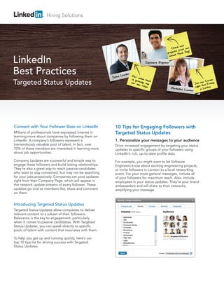 Connect with Your Follower Base on LinkedIn
Millions of professionals have expressed interest in
learning more about companies by following them on
LinkedIn. A company’s followers represent a
tremendously valuable pool of talent. In fact, over
70% of these members are interested in learning more
about job opportunities.
Company Updates are a powerful and simple way to
engage these followers and build lasting relationships.
They’re also a great way to reach passive candidates
who want to stay connected, but may not be searching
for your jobs proactively. Companies can post updates
right from their Company Page, which will appear in
the network update streams of every follower. These
updates go viral as members like, share and comment
on them.
Introducing Targeted Status Updates
Targeted Status Updates allow companies to deliver
relevant content to a subset of their followers.
Relevance is the key to engagement, particularly
when it comes to passive candidates. With Targeted
Status Updates, you can speak directly to specific
pools of talent with content that resonates with them.
To help you get up and running quickly, here’s our
top 10 tips list for driving success with Targeted
Status Updates.
10 Tips for Engaging Followers with
Targeted Status Updates
1. Personalize your messages to your audience
Drive increased engagement by targeting your status
updates to specific groups of your followers using
LinkedIn’s rich, up-to-date profile data.
For example, you might want to let Software
Engineers know about exciting engineering projects,
or invite followers in London to a local networking
event. For your more general messages, include all
of your followers for maximum reach. Also, include
employees in your status updates. They’re your brand
ambassadors and will share to their networks,
amplifying your message.
LinkedIn
Best Practices
Targeted Status Updates
Hiring Solutions
 