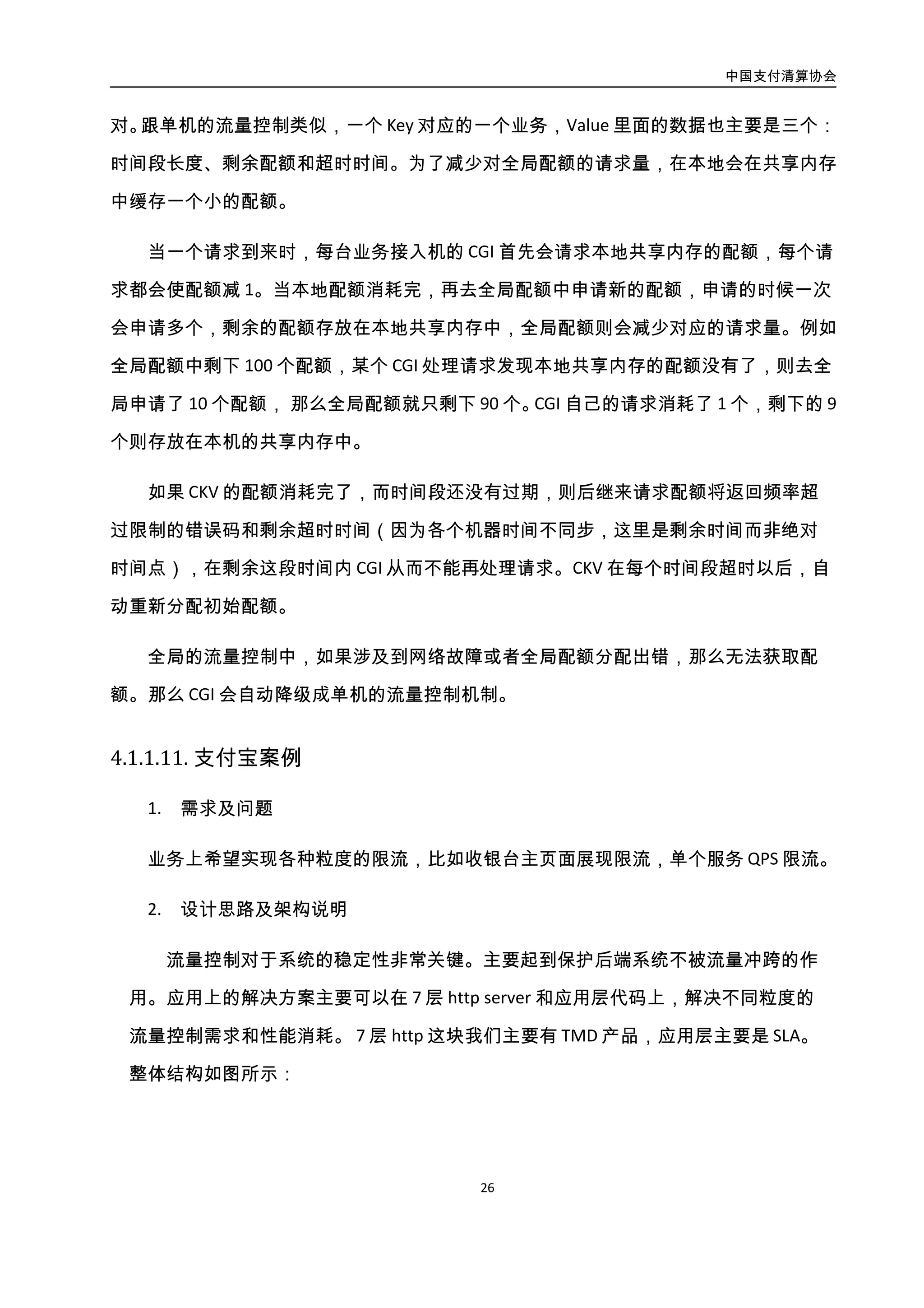 中国支付清算协会
27
图3-10. 支付宝系统架构限流分配图
TMD 流量管控是部署在 Tengine Web server 上的一个模块。主要功能为防止因请求超
载而做的 QPS 流控功能。可针对特定的 URL（支持正则表达式）进行保护，并且流控的阈
值也可灵活调整，同时，对于超出阈值的访问，也提供两种策略进行响应：等待（等待时
间可配）或拒绝；不但支持全局限流，而且还支持对指定的 URL 进行限流；并且可以根据
权重进行区域限流，保证优质地区客户的访问。在限流方式上，对于瞬间突增的大流量，
可采用延期服务或直接拒绝服务两种方法，以适应不同的应用场景。
SLA 模块是部署在 APP JAVA 容器中。基于拦截器思想，根据规则对请求做不同指标数
值的统计，当一段时间内数值大于用户定义的阈值将触发限流。目前支持的统计指标有单
位时间访问次数，单机并发数，集群并发数，平均访问时间，匹配次数，成功率等，同时
也支持业务维度的细粒度统计和限流。输出模型可使业务系统能够灵活配置业务输出指
标，与弹性计算平台和业务决策系统配合，提升业务的动态管控能力和业务决策的准确性
和实时性。
3. 实施效果
tmd 和 sla 在支付宝全站都有部署，很好的解决了大促过程中页面，服务，业务的限
流需求。
 