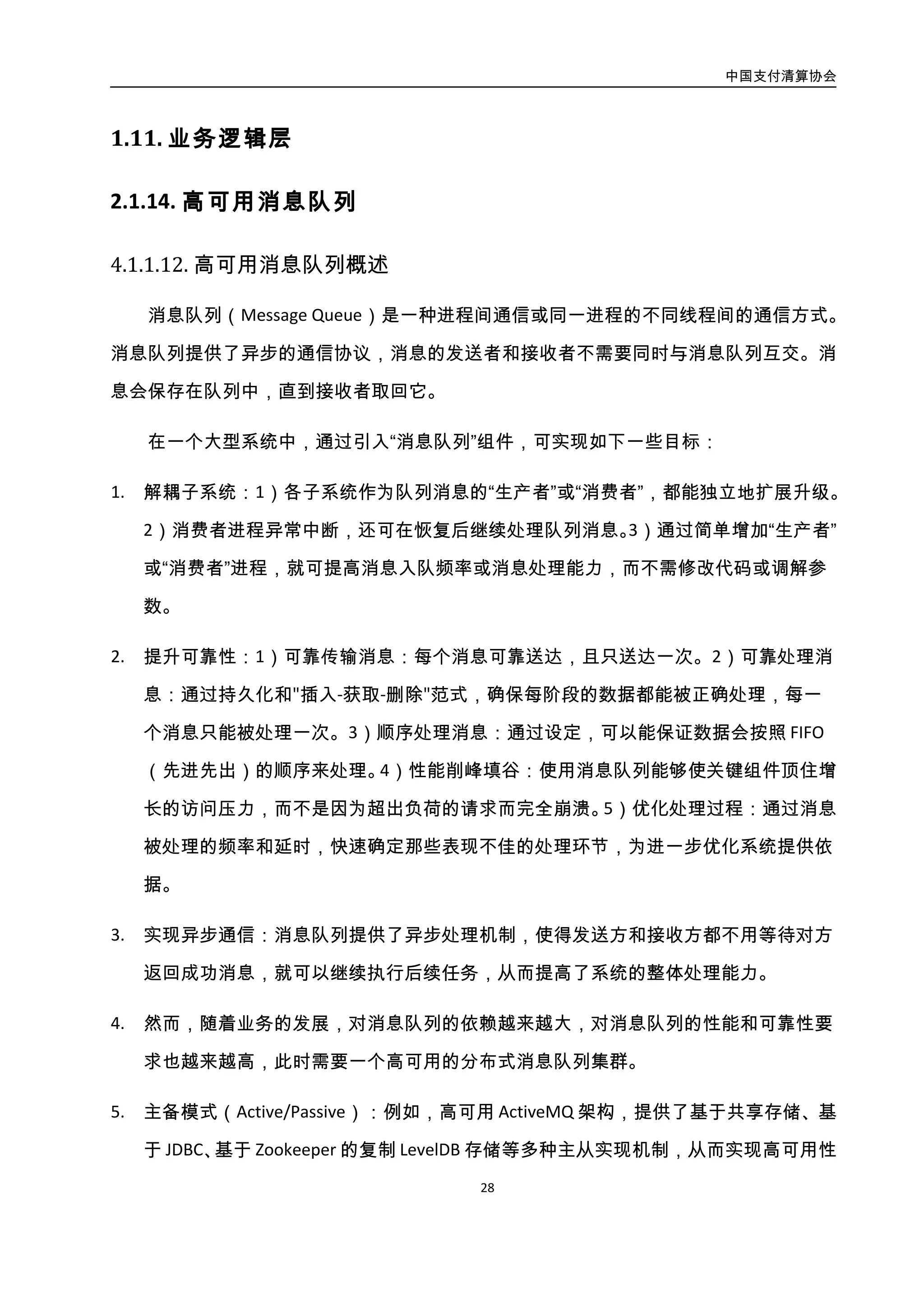 中国支付清算协会
29
性。
6. 多主模式（Active/Active）：例如，分布式消息队列 Kafka，通过 ZooKeeper 管理和协调
Kafka 代理，可以在集群中动态地增加或减少 Kafka 代理，从而实现高可用性，具体架
构见下图：
图3-11. 分布式消息队列集群架构图
4.2.1.2. 案例：ZQ 队列
金融信息系统通常需要与上游系统、下游系统协作，完成资金流转和调配，形成一条
资金流转业务链。而在很多场景中，业务链中两个相邻的上下游信息系统，二者的处理能
力是不匹配的，表现为两种形式：
 上游系统能力小于下游系统，此时下游系统的能力得不到充分利用
 上游系统能力大于下游系统，此时为了保证整个业务链健康，上游系统必须限制
业务请求速度
这其中，第一种情况对于上下游系统来说影响可控，而第二种情况如果不妥善处理，
可能会导致下游系统崩溃，从而使得整个业务链瘫痪。
信息系统的流量控制技术，就是为了解决此类问题诞生的，目的是使用一些方法和手
段控制系统间业务请求流动速度，以保护业务链中的任何一个节点不会因压力过大而被冲
垮，从而保证整个业务链可用。
 