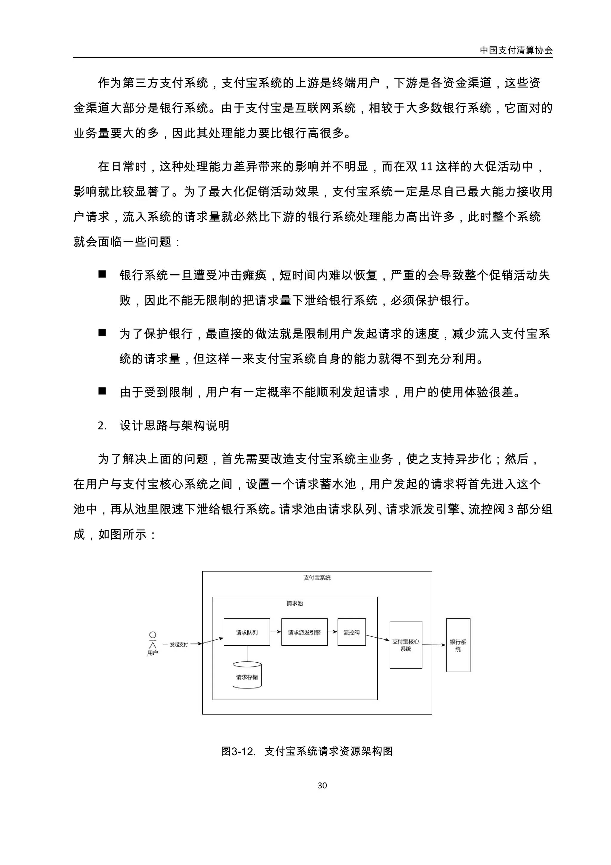 中国支付清算协会
31
图3-12. 支付宝系统请求资源架构图
流控阀实际上是一个令牌桶，控制桶中的令牌数量，就可以控制请求下泄的并发量；
如果需要控制的不是下泄并发，而是单位时间内下泄的请求数量（一般用 TPS 作为单位），
那么流控阀中的令牌桶需要再配合一个漏桶使用，漏桶以指定的速度向令牌桶中漏出令
牌，通过设置漏桶单位时间内漏出的令牌数量，就可以控制请求下泄的速度。流控阀结构
如图所示：
图3-13. 流控阀结构图
3. 实施效果
在实施了以上方案后的首次双 11 大促，相较于实施前一年，所有银行系统保持高水
位稳定运行，没有因流量冲击而崩溃；支付宝自身核心系统资源利用率提升 14%，支付宝
银行卡类支付成功率提升 7.1%，约 8 亿原本会支付失败的资金成功支付。
4.2.1.3. 案例：Active MQ 队列
Activemq 是 Apache 研发的开放源码消息中间件，实现了 Java Message Service（JMS）
规范，支持多种语言（Java、C、C++、C# 、Python、PHP …），支持多种通讯协议（OpenWire、
Stomp REST、AMQP …）。架构图如图所示：
 