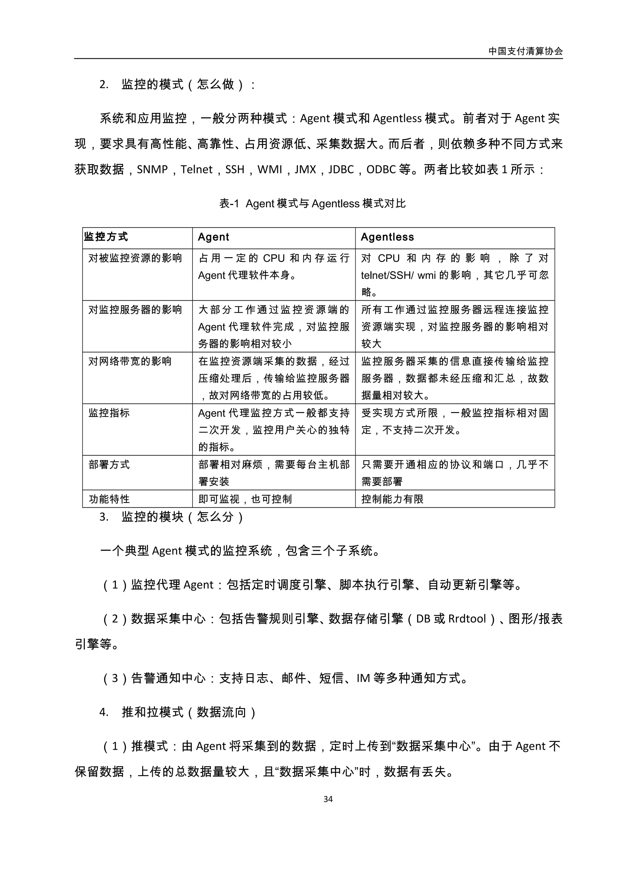 中国支付清算协会
35
不保留数据，上传的总数据量较大，且“数据采集中心”时，数据有丢失。
（2）拉模式：由“数据采集中心”定时主动请求 Agent 索取所需的监控数据。Agent
有一定计算能力，可以对原始数据进行精简，从而减小上传的数据总量。但是 Agnet 需要
开启服务端口，提供远程服务，会带来一定的安全隐患。
（3）推拉结合：以推方式实现拉的功能。 Agent 主动通过脚本获取采样数据保存到
本地。Agent 定期根据指令向 Server 上传统计数据。避免开启额外端口，安全性更好。但
对 Agent 要求更高，开发难度大。
4.2.3.2. 案例：支付宝监控架构
1. 需求及问题
对于一个能够快速故障恢复的架构体系来说，问题发现的及时性非常重要，这时候能
够迅速发现问题的监控系统非常重要，监控的数据和计算量要能达到每秒 GB 级的秒级计
算能力。解决如下问题：
（1）希望用最小成本来实现最大价值，并且监控对于数据一致性和可靠性的要求不
是非常高，可以对监控内容做等级划分，在一段时期内可以接受 99.9x%的可用率。
（2）业务监控类型繁多，对定制化能力要求很高，我们急需一套通用的可配置化平
台。
（3） 整个监控架构的可扩展性，必须支持随时随地的横向扩展以支撑日益增长的数
据量。
2. 设计思路及架构说明
支付宝监控架构如图所示：
 