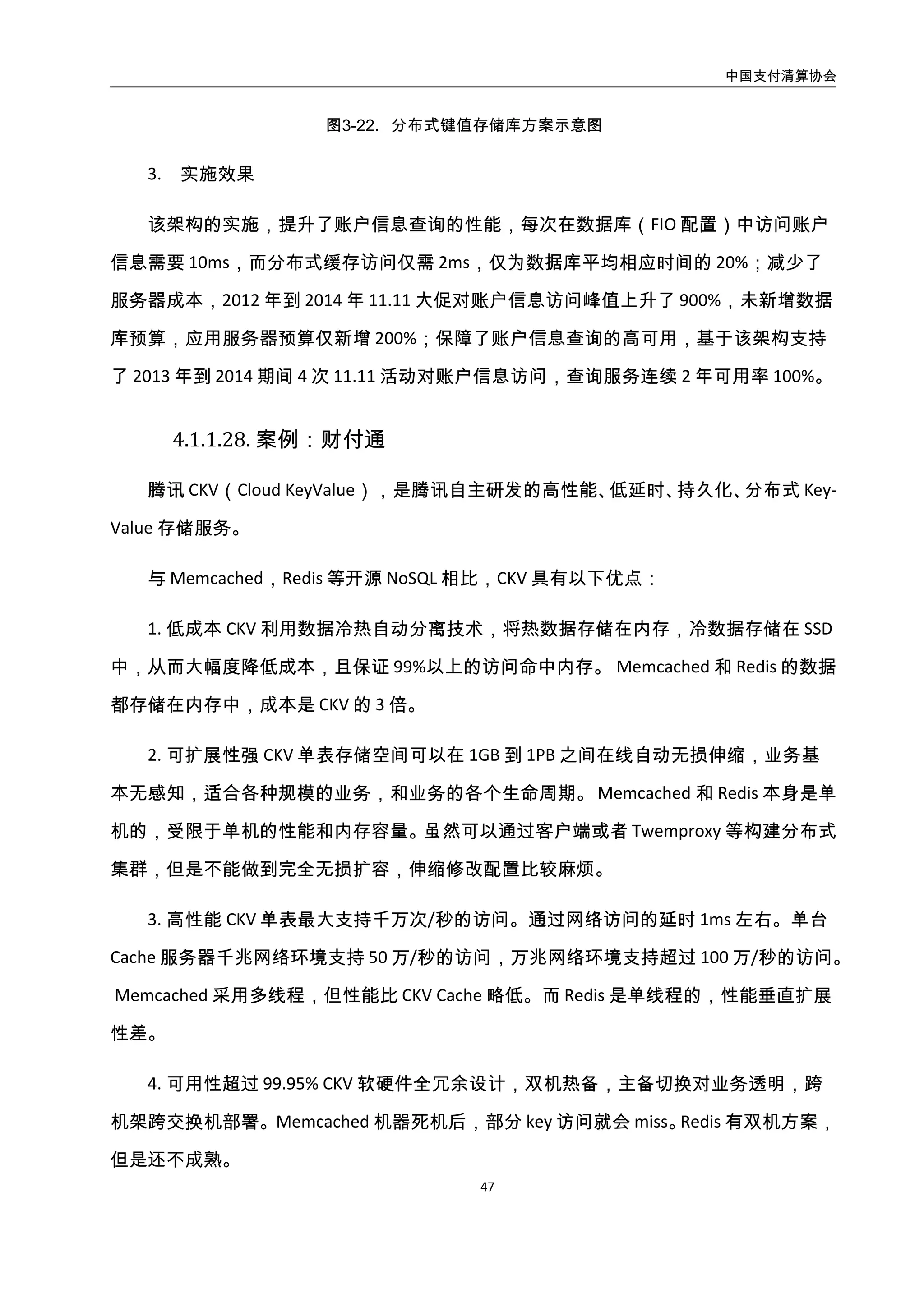 中国支付清算协会
48
单机的，受限于单机的性能和内存容量。虽然可以通过客户端或者 Twemproxy 等构建分布
式集群，但是不能做到完全无损扩容，伸缩修改配置比较麻烦。
3. 高性能 CKV 单表最大支持千万次/秒的访问。通过网络访问的延时 1ms 左右。单台
Cache 服务器千兆网络环境支持 50 万/秒的访问，万兆网络环境支持超过 100 万/秒的访问。
Memcached 采用多线程，但性能比 CKV Cache 略低。而 Redis 是单线程的，性能垂直扩展
性差。
4. 可用性超过 99.95% CKV 软硬件全冗余设计，双机热备，主备切换对业务透明，跨
机架跨交换机部署。 Memcached 机器死机后，部分 key 访问就会 miss。Redis 有双机方案，
但是还不成熟。
5. 数据持久性超过 8 个 9 CKV 数据落磁盘存储，多内存和磁盘副本，具有灾难时回档
能力。 Memcached 机器死机后，数据就丢失了。Redis 虽然数据可以落盘，有双机方案，
但是还不成熟。
6. 完善的运维体系 CKV 能够预防和及时发现处理故障，自动化运营。 Memcached 和
Redis 缺乏专门的运维系统。
CKV 架构如图所示：
图3-23. CKV 架构图
 