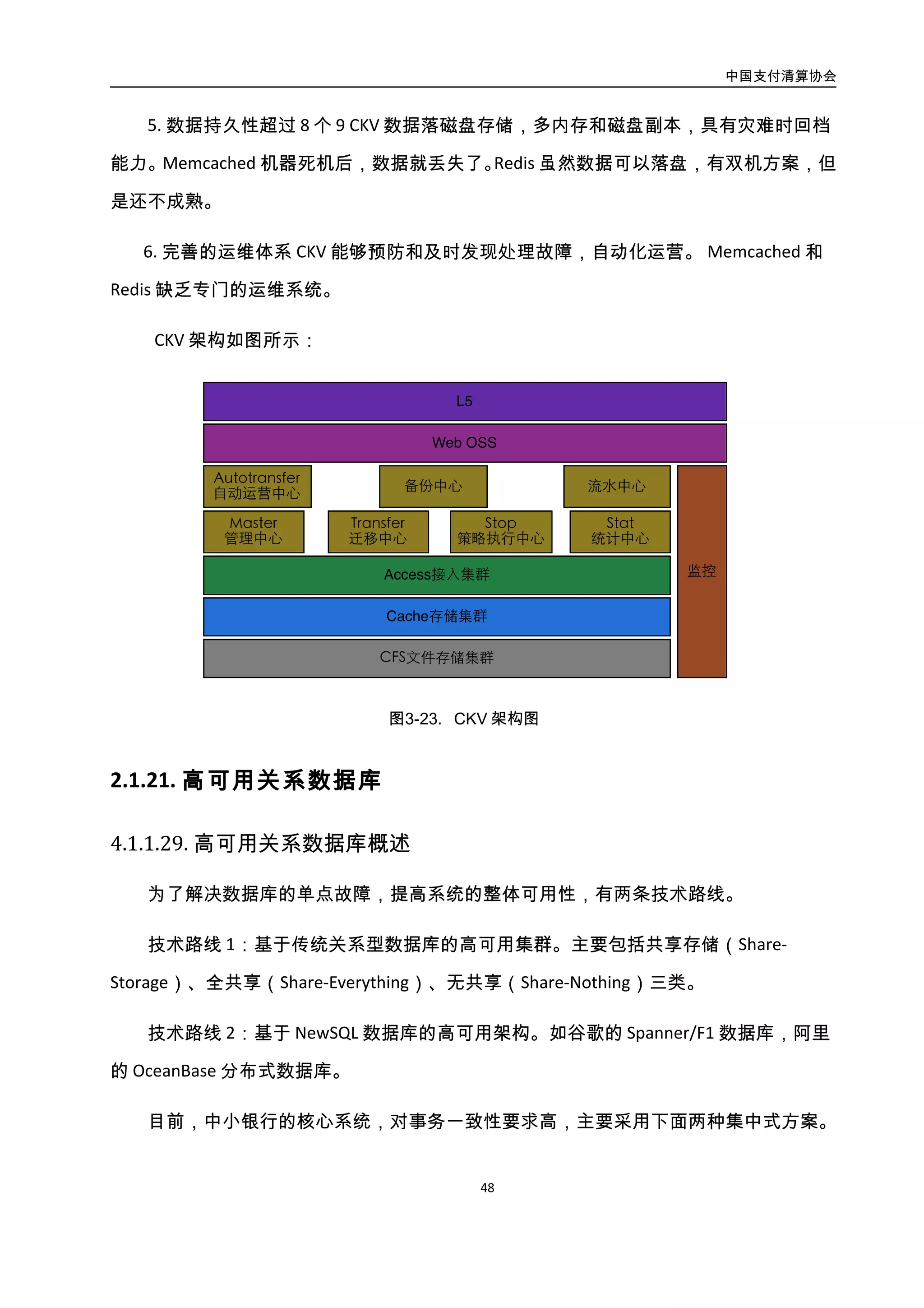 中国支付清算协会
49
4.3.3. 高可用关系数据库
4.3.3.1. 高可用关系数据库概述
为了解决数据库的单点故障，提高系统的整体可用性，有两条技术路线。
技术路线 1：基于传统关系型数据库的高可用集群。主要包括共享存储（Share-Storage）、
全共享（Share-Everything）、无共享（Share-Nothing）三类。
技术路线 2：基于 NewSQL 数据库的高可用架构。如谷歌的 Spanner/F1 数据库，阿里
的 OceanBase 分布式数据库。
目前，中小银行的核心系统，对事务一致性要求高，主要采用下面两种集中式方案。
基于“Share-Storage 架构”的主备数据库集群：双机主备，但由于主库和备库共享了
一个磁盘阵列，导致主备切换时间较长。
基于“Share-Everything 架构”的数据库集群：此时不仅共享存储，同时还共享缓存。
典型案例为 Oracle RAC 数据库集群，由于过度依赖其一致性缓存技术，导致其扩展能力不
足，一般只能扩展到 4～10 台左右。
更好的方式是采用基于数据库复制的“Share-Nothing 架构”，具备数据冗余，能快速
实现主备切换，具有更高的可用性。针对不同场景，有“主主”、“双主多从”、“分片只读”、
“分片读写”4 种方案。前两个方案的数据未做水平拆分，写扩展能力有限。后两个方案
的数据已做水平拆分，但是分布式一致性问题难以解决。要解决分布式一致性，一种方案
是结合应用端，按照某种分布式一致性算法，来实现轻量级的事务一致性；另一方案则是
引入全新架构的 NewSQL 数据库，由 NewSQL 数据库来保证分布式事务一致性。
以上各方案模式如图所示：
 