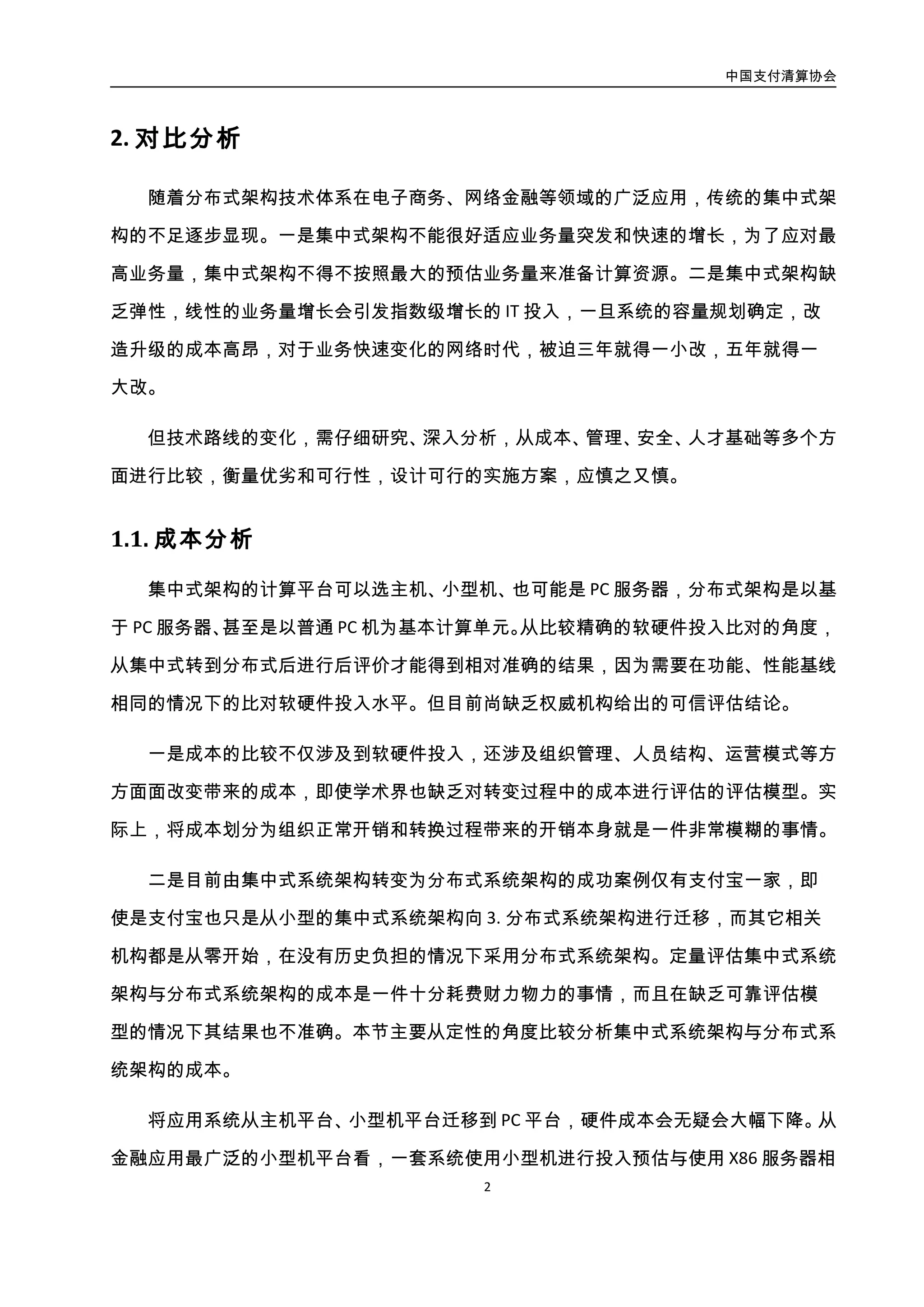 中国支付清算协会
3
相比，在同样性能的情况下，软硬件投入多一个数量级。据公开信息，天弘基金推出余额
宝后一开始使用的是小型机，随业务爆发增长，预计要投入 7000-8000 万进行扩容，后来
迁移到了阿里云上，迁移后 4 年的云服务费用是 2000-3000 万左右。对于采用主机系统的
大型金融机构而言，采用分布式系统架构的硬件成本优势更加明显。
同时，分布式系统架构中以开源软件为主，则软件成本也会大幅下降。集中式系统架
构使用的商业软件的需要支付高昂的使用费，且商业软件一般将底层功能进行了封装，上
层开发人员无法对其进行修改，因此很多情况下，为实现业务上需求，开发人员不得不寻
求厂商的技术支持才能实现开发目的，这往往也需要支付昂贵的技术支持费用和沟通成
本。而使用开源软件，一般都是免费的，且开发人员可以对软件进行定制修改。
从集中式向分布式转型，软硬件成本一定会大幅降低，但另一方面开发、运维所需的
人力成本也一定会大幅提高。架构转型需要首先进行开发、运维人员知识结构、技能体系
的转型，涉及人员增编、技能培训等等一系列投入。分布式架构系统组件复杂，硬件规模
庞大，需要通过开发、运维摸索一系列自动化管理运维体系，也必定需要大量的人力投入。
综合来看，从集中式转向分布式总体综合成本未必会大幅降低，但是从企业角度来说，
成功完成分布式架构转变的话，企业自身的信息化能力会能够得到显著提升，有利于大型
企业的长期发展。
2.2. 安全性分析
从操作系统或主机本身提供的安全机制上看，分布式架构下一般使用 PC 服务器、Linux
系统、MySql 数据库等软硬件产品，集中式架构则使用主机/小型机、存储设备、Unix、
Oracle/DB2、WAS/MQ 等软硬件产品。从主机安全层次考虑，集中式技术和分布式技术都
是使用类 Linux 系统作为操作系统，在单机的安全性上，两种方式应该有着近似的安全性。
但是，分布式架构是使用大量廉价的机器来替代大中型机器，根据木桶原理，安全性取决
于安全性最差的那台机器，因此在分布式模式下，一组机器中只要有一台出现安全漏洞，
则整个系统的安全性就会遭到破坏。因此，分布式架构下的系统运维工作将更复杂和繁重；
而在集中式方式下，运维人员只需要集中精力关注主机系统的安全即可。
 