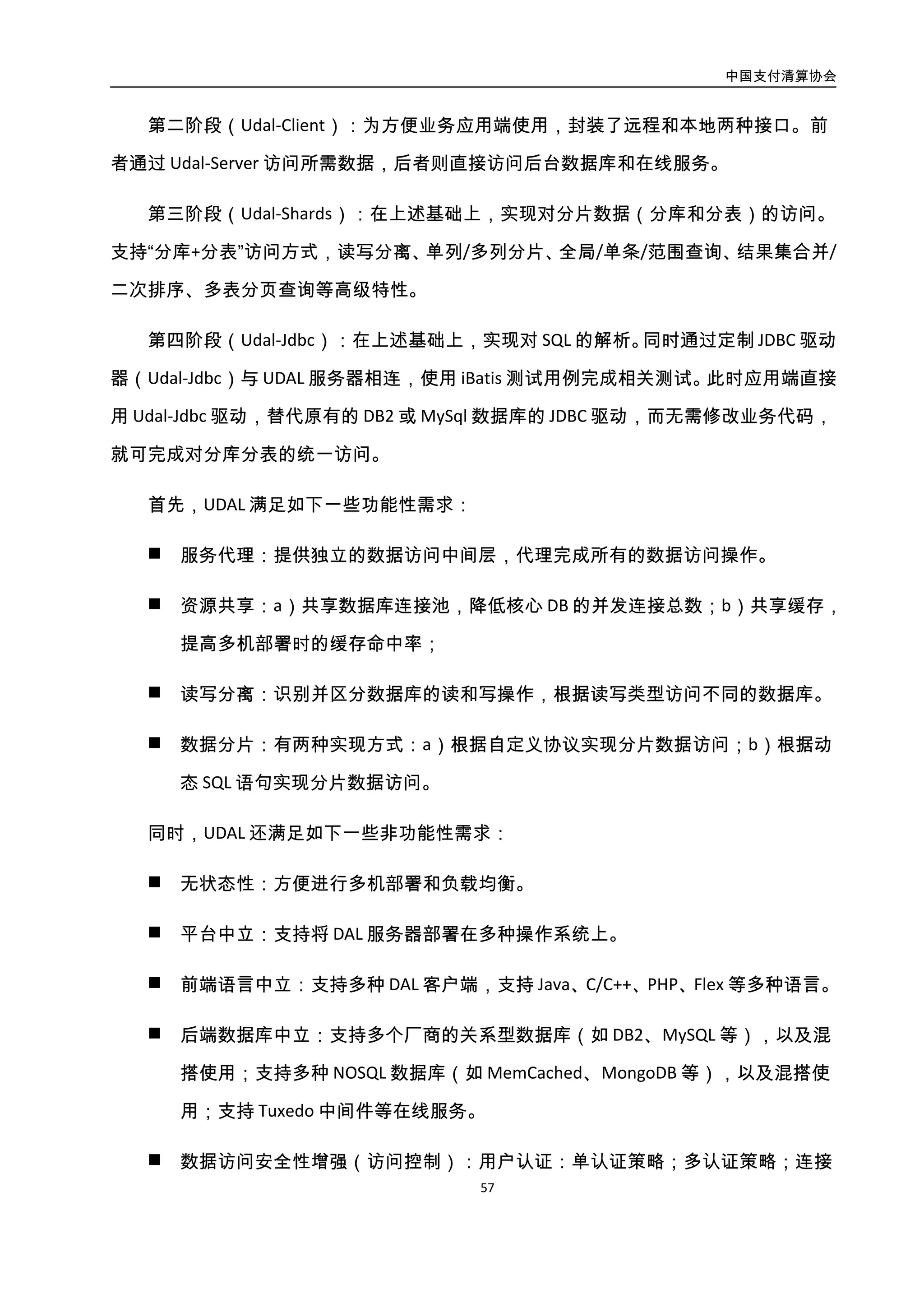 中国支付清算协会
58
 数据访问安全性增强（访问控制）：用户认证：单认证策略；多认证策略；连接管
理：限制用户连接数；限制 IP 连接数；权限控制：基于角色的授权；精确控制到
SQL 语句级，而不是库/表/字段级。
4.3.4.3. 案例：支付宝 ZDAL
支付宝 ZDAL 系统核心架构如图所示：
图3-30. 支付宝 ZDAL 系统核心架构图
zdal 采用标准的 JDBC 规范，可以在分布式环境下看上去像传统数据库一样提供海量数
据服务，是一种通用的分库分表数据库访问框架，解决单库单表数据库访问压力，Zdal 主
要提供分库分表，结果集合并，sql 解析，数据库 failover 动态切换等功能。
4.3.4.4. 典型 RDS 实现
国内已有的中间层方案，主要采用 RDS 方式实现，包括：
 方案 1：DAL@手机之家（许超前）——非开源，主要针对 PHP 应用。
 方案 2：Mysql-Proxy@MySQL——支持读写分离，不支持分库分表，且性能较差。
 