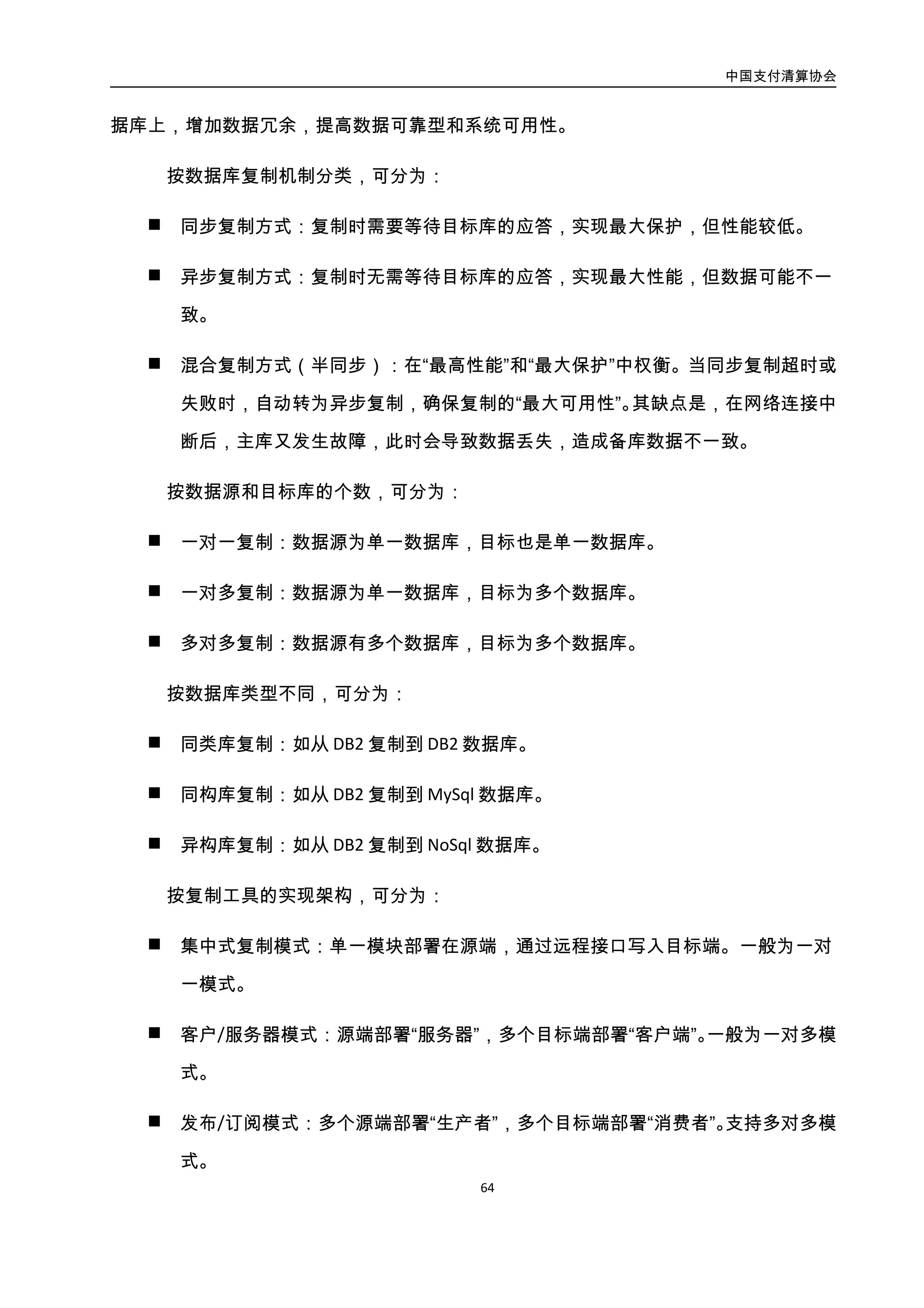 中国支付清算协会
65
多模式。
4.3.6.2. 案例：联动优势 DB2 复制工具
1. 需求及问题
将联动的 DB2 在线交易库复制到 DB2 离线数据库，将 DB2 离线数据库复制并归档到
MySql 读库集群，用于完成一些统计查询，以及一些大范围历史数据的查询处理。
公司已购的商业复制工具 IBM-CDC 价格不菲，操作不便，不支持复制到 MySql 中，经
常因数据库结构变更等原因导致复制中止，其可用性不可控。
基于以上原因，公司开发了 DBRep 复制工具。
2. 设计思路及架构说明
联动的 DBRep 复制工具，采用客服/服务器模式，实现了异构数据库的异步复制。联
动优势 DBRep 复制工具架构如图所示：
图3-34. 联动优势 DBRep 复制工具架构图
3. 实施效果
联动的 DBRep 复制工具，已完成如下特性：
 支持 DB2 到 DB2 和 DB2 到 MySql 的复制，并可扩展复制到 MongoDB 数据库。
 支持一对多库的复制；
 
