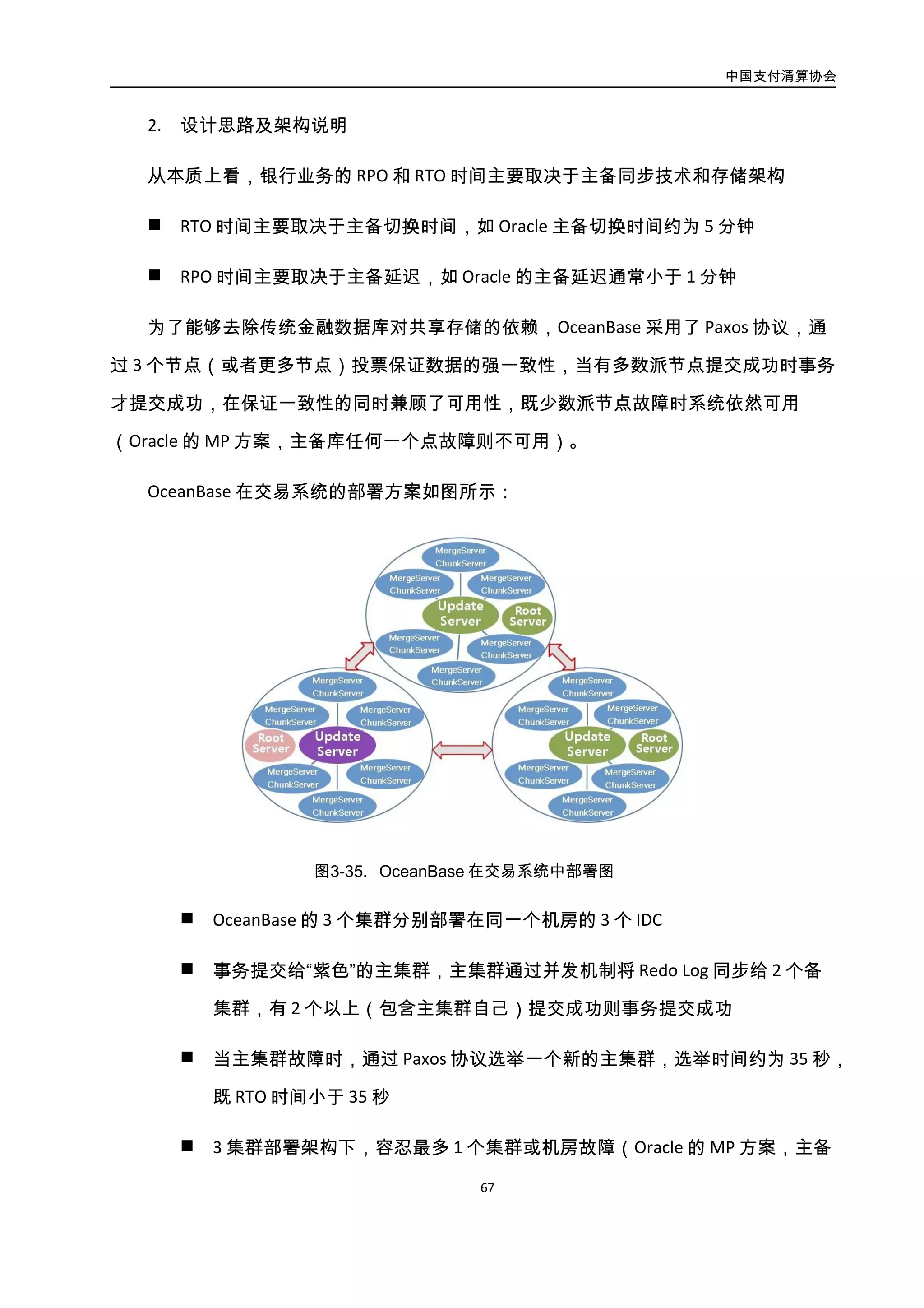 中国支付清算协会
68
 3 集群部署架构下，容忍最多 1 个集群或机房故障（Oracle 的 MP 方案，主备
任何一个故障时系统不可用），单机房故障时仍然满足多数派协议 RPO 为 0；
当大于 1 个机房故障时，系统不可用
由于 OceanBase 引入了强同步的方案，对事务的提交时间有微小的影响，以交易为例
一个 150ms 的事务，在提交时会增加 0.7ms 左右的时间。3 IDC 强同步只导致事务增加 0.7ms
的主要原因如下：采用并发机制将 Redo Log 同步到备集群，因此网络上的消耗约为 1 个备
集群同步时间；只有主集群收到“commit”请求时，才将 Redo Log 同步给 2 个备集群，对
于一个执行时间很长的事务来说，0.7ms（双 11 期间数据同步的消耗）是能够接受的。
3. 实施效果
交易库迁移到 OceanBase 后，系统的容灾能力如表所示：
表-4 交易系统迁移到 OceanBase 后的系统容灾能力对比表
指标 OceanBase Oracle
RTO 35 秒 Failover 1 分钟
RPO 0 小于 1 分钟
另外，交易迁移到 OceanBase 以后，由于去掉了对于存储和 Oracle 的依赖在成本上也
有所减低。
4.3.6.4. 案例：财付通
财付通核心数据水平拆分后，分布在多台机器的多个表里面，这给统计、监控、排序
带来了很大的问题。业务需要有个统一的数据源满足不同纬度的查询需求。监控系统需要
实时监听关键表的数据变化。
财付通是通过数据合并方式，将多个表的数据合并到一张表。数据合并还解决了多对
多数据异构数据复制问题，在数据变化之后触发外部事件，为检索系统更新数据。财付通
合并系统还支持开发人员通过插件实现数据格式快速转换。
数据合并的优势: 不影响现有业务，业务不需要改变代码，开发工作量少，保障数据
 