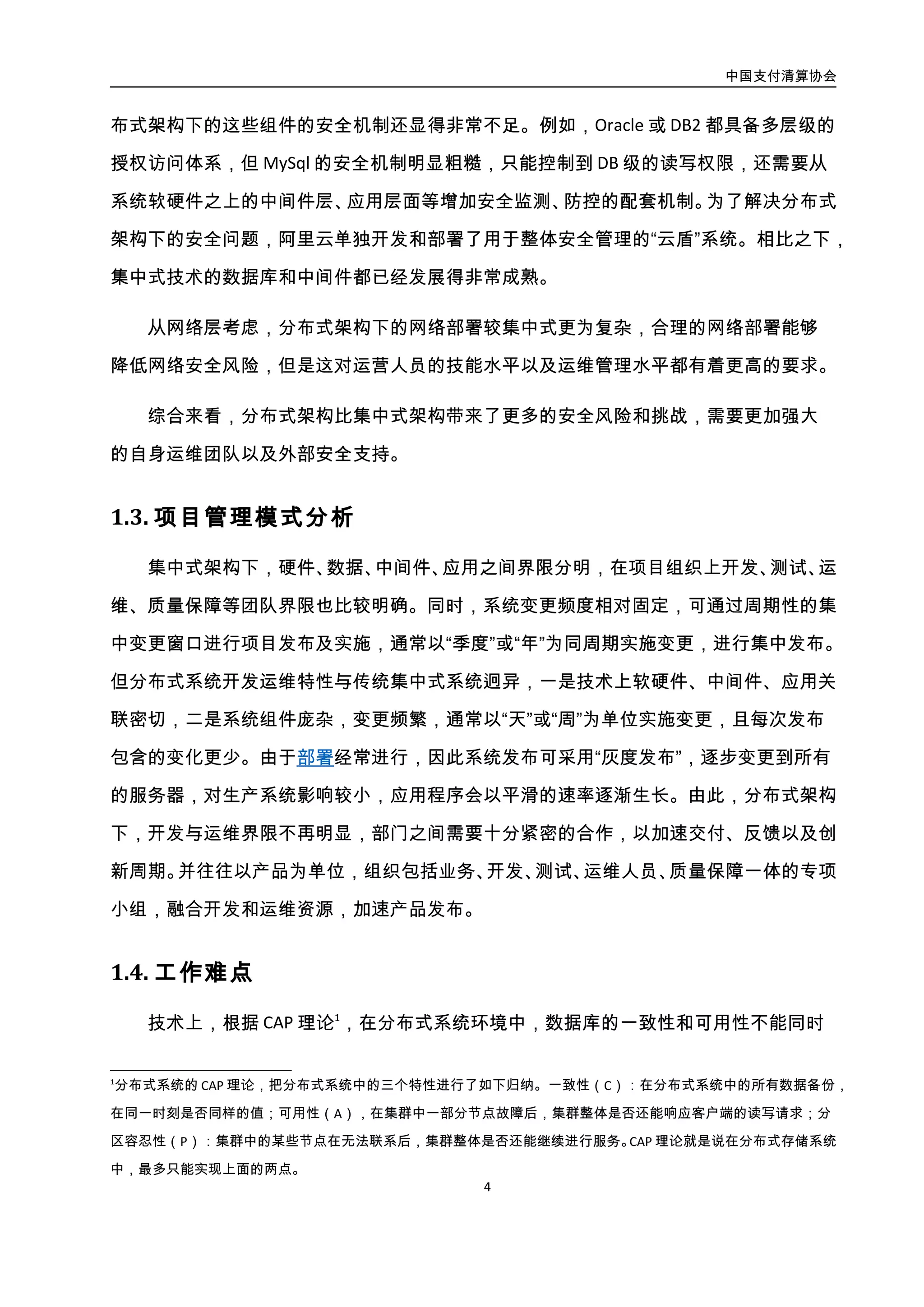 中国支付清算协会
5
得到满足，而这两点对于银行业务都至关重要。业界实践是通过在分布式系统中进行部分
功能集中处理、SOA 化、服务治理等进行优化，获得较好的最终一致性。如果银行业务采
用这种方式是否合适，一致性要牺牲到什么程度，需针对业务需求及特性进行详细评估。
实际上，金融业务的不同，在一致性、可用性方面也是有不同要求的，哪些业务系统可以
在牺牲一定的一致性或可用性的情况下转到分布式架构需要摸着石头过河，这也是银行业
从集中式向分布式架构转化的最大技术难点。
对于银行的 IT 团队来说，采用分布式架构，首要任务是建立从开发、测试、发布到运
维的快速、集约化流程，通过自动化的交付管理，缩短 IT 交付周期，并从技术与管理上实
现开发与运维的紧密契合。在架构层面，银行需要打破当前内部孤立竖井式的系统，实现
架构上的集成，使分布式真正成为面向客户服务、业务流程驱动的平台。这种改变对银行
的 IT 团队的人员知识结构、技能结构、管理结构以及银行系统整体架构带来巨大的变化，
受到冲击的不仅仅是科技部门，而且要从公司治理、人员安置、资金成本等多方面统筹考
虑。
从银行整体战略考虑，基于分布式技术的信息化架构，能够为银行业务提供可以灵活
扩展的信息化支持，使得信息化能力不再是制约银行业务开展的瓶颈。但这种转换涉及到
对银行的经营管理体制进行全面的转型，这往往需要对企业组织架构进行调整，并通过一
定的流程、考核与激励机制的优化，员工技能的培养，不同产品线的资源整合，最终实现
以客户为中心的金融服务。
2.5. 实施路径
银行业从集中式架构向分布式架构转化可以根据业务系统对数据一致性要求由弱至
强的顺序进行尝试和探索，实施路径可参考下表。
在同一时刻是否同样的值；可用性（A），在集群中一部分节点故障后，集群整体是否还能响应客户端的读写请求；分
区容忍性（P）：集群中的某些节点在无法联系后，集群整体是否还能继续进行服务。CAP 理论就是说在分布式存储系统
中，最多只能实现上面的两点。
 
