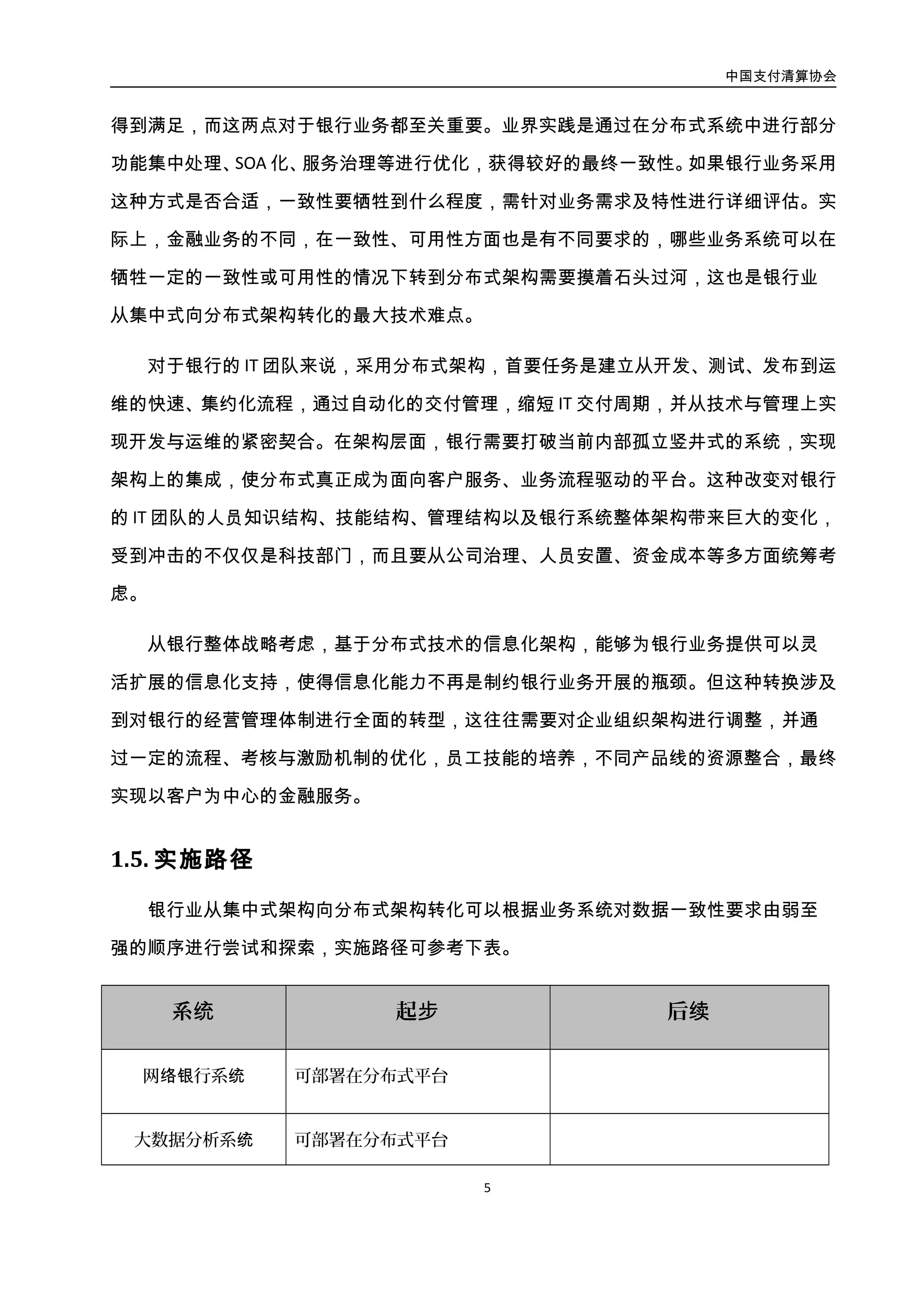 中国支付清算协会
6
系统 起步 后续
网络银行系统 可部署在分布式平台
大数据分析系统 可部署在分布式平台
基于 WEB 的渠道类系
统（如网银等）
启动并分步骤推进分布式平台架构
转型
传统渠道系统（如 ATM
等）
分析评估现有分布式平台架构转型
可行性并进行相应尝试
产品类系统
新项目结合业务特性尽量选择分布
式平台部署，分析评估现有系统分
布式平台架构转型可行性并进行相
应尝试
核心系统
对于以客户体验类为代表的部分非
金融交易功能进行下移，剥离至分
布式平台处理，保证核心系统资源
相对稳定或有所缩减，避免容量需
求持续高速增长
 