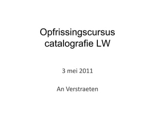 Opfrissingscursus
 catalografie LW

     3 mei 2011

   An Verstraeten
 