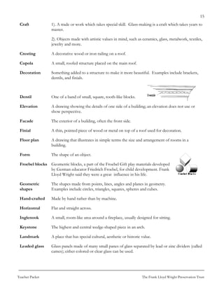 15
 Craft            1). A trade or work which takes special skill. Glass-making is a craft which takes years to
                  master.

                  2). Objects made with artistic values in mind, such as ceramics, glass, metalwork, textiles,
                  jewelry and more.

 Cresting         A decorative wood or iron railing on a roof.

 Cupola           A small, roofed structure placed on the main roof.

 Decoration       Something added to a structure to make it more beautiful. Examples include brackets,
                  dentils, and finials.



 Dentil           One of a band of small, square, tooth-like blocks.

 Elevation        A drawing showing the details of one side of a building; an elevation does not use or
                  show perspective.

 Facade           The exterior of a building, often the front side.

 Finial           A thin, pointed piece of wood or metal on top of a roof used for decoration.

 Floor plan       A drawing that illustrates in simple terms the size and arrangement of rooms in a
                  building.

 Form             The shape of an object.

 Froebel blocks Geometric blocks, a part of the Froebel Gift play materials developed
                by German educator Friedrich Froebel, for child development. Frank
                Lloyd Wright said they were a great influence in his life.

 Geometric        The shapes made from points, lines, angles and planes in geometry.
 shapes           Examples include circles, triangles, squares, spheres and cubes.

 Hand-crafted     Made by hand rather than by machine.

 Horizontal       Flat and straight across.

 Inglenook        A small, room-like area around a fireplace, usually designed for sitting.

 Keystone         The highest and central wedge-shaped piece in an arch.

 Landmark         A place that has special cultural, aesthetic or historic value.

 Leaded glass     Glass panels made of many small panes of glass separated by lead or zinc dividers (called
                  cames); either colored or clear glass can be used.




Teacher Packet                                                             The Frank Lloyd Wright Preservation Trust
 
