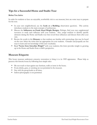 22

 Tips for a Successful Home and Studio Tour
 Before You Arrive

 In order for students to have an enjoyable, worthwhile visit to our museum, here are some ways to prepare
 for the tour.

          In your own neighborhood, use the Look at a Building observation questions. This activity
          introduces students to the main concepts of architecture.
          Discuss the Influences on Frank Lloyd Wright Designs. Perhaps, find your own supplemental
          resources to study each influence with your students. Also, assign students to identify specific
          elements during the Home and Studio tour that reveal these influences and discuss them after your
          visit.
          Review the words in the Glossary so that students are familiar with terminology that may be heard
          on the tour. Select the terms that are appropriate for your students. Charades and Jeopardy are fun
          ways to learn and test knowledge of this new vocabulary.
          Read “Letter from Llewellyn Wright” with your students; this letter provides insight to growing
          up in the Home and Studio from a child’s perspective.


 Museum Etiquette
 This house museum underwent extensive restoration to bring it to its 1909 appearance. Please help us
 preserve this historic house by following four simple rules:

          Do not touch or lean against any furniture, walls or items in the house.
          Food, drinks, gum, or smoking are not permitted in the museum.
          Stay with the group leader at all times.
          Indoor photography is not permitted.




Teacher Packet                                                             The Frank Lloyd Wright Preservation Trust
 