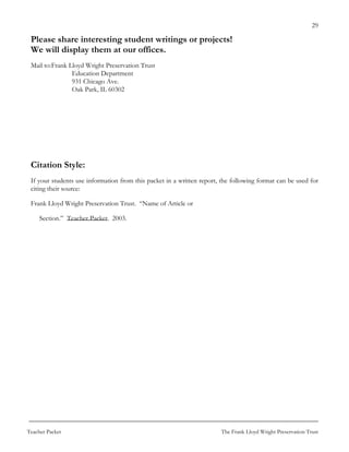 29

 Please share interesting student writings or projects!
 We will display them at our offices.
 Mail to: Frank Lloyd Wright Preservation Trust
                 Education Department
                 931 Chicago Ave.
                 Oak Park, IL 60302




 Citation Style:
 If your students use information from this packet in a written report, the following format can be used for
 citing their source:

 Frank Lloyd Wright Preservation Trust. “Name of Article or

     Section.” Teacher Packet. 2003.




Teacher Packet                                                         The Frank Lloyd Wright Preservation Trust
 
