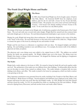 6

 The Frank Lloyd Wright Home and Studio
                                          The Home

                                          In 1889, when Frank Lloyd Wright was 22, he bought a piece of land in
                                          Oak Park, Illinois. He borrowed $5,000 from his employer, Louis
                                          Sullivan, paid for the lot and built a house for his 18-year-old bride,
                                          Catherine Tobin. The property was at the corner of Forest and Chicago
                                          Avenues. A few houses were already standing on Forest Avenue to the
                                          south. To the north there was only Illinois prairie.

 The design of the house was based on the Shingle style of architecture, popular in the Eastern part of the United
 States. The roof and walls were covered with cedar shingles. Wright liked the natural look that common brick
 and cedar shingles gave to the house. He used diamond-patterned, leaded glass to give texture to the windows.

 Despite his youth, Wright had strong ideas about architecture. He placed the fireplace in the center of the plan,
 at the "heart" of the home. He used wide doorways so that each room would not be a little box. Wright wanted
 to connect the spaces of the house by reducing the size and number of walls.

 Wright used his own house as a laboratory to experiment with new ideas. He designed skylights and indirect
 lighting. He used building materials in new and different ways. For example, the interior walls of the children's
 playroom are brick, not plaster.

 The playroom and a new dining room were added to the original house in 1895. The addition was needed
 because the family was growing quickly. Six Wright children grew up in this house. The dining room was
 Wright's first chance to design a total environment. He designed the furniture and the lighting to complement
 the architecture of the room.

 The Studio

 Wright built a studio adjacent to his home in 1898. He wanted to bring his family life and work together under
 one roof. The architecture of the studio was very different from other buildings. It told possible clients that this
 was not the place to come if they wanted an ordinary house. The studio includes a reception hall, two-story
 drafting room, library, and office. The studio is joined to the home by a passageway, which was built to enclose
 a tree growing on the site.

 Many important commissions were generated from the studio, including Unity Temple in Oak Park, Illinois, and
 the Frederick C. Robie House in Chicago. Several architects and draftsmen were employed at the studio; some
 became well known for their own work after they left Wright’s studio. In 1909, Wright left Oak Park himself
 and later closed the studio. In 1911, he remodeled the studio as a dwelling for his wife and children. Wright
 moved to Spring Green, Wisconsin, and built another home and studio called Taliesin.




Teacher Packet                                                               The Frank Lloyd Wright Preservation Trust
 