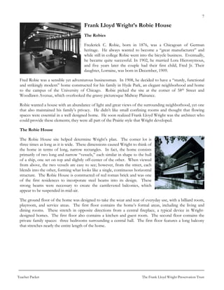 7

                                       Frank Lloyd Wright’s Robie House
                                       The Robies

                                       Frederick C. Robie, born in 1876, was a Chicagoan of German
                                       heritage. He always wanted to become a “great manufacturer” and
                                       while still in college Robie went into the bicycle business. Eventually,
                                       he became quite successful. In 1902, he married Lora Hieronymous,
                                       and five years later the couple had their first child, Fred Jr. Their
                                       daughter, Lorraine, was born in December, 1909.

 Fred Robie was a sensible yet adventurous businessman. In 1908, he decided to have a “sturdy, functional
 and strikingly modern” home constructed for his family in Hyde Park, an elegant neighborhood and home
 to the campus of the University of Chicago. Robie picked the site at the corner of 58th Street and
 Woodlawn Avenue, which overlooked the grassy picturesque Midway Plaisance.

 Robie wanted a house with an abundance of light and great views of the surrounding neighborhood, yet one
 that also maintained his family’s privacy. He didn’t like small confining rooms and thought that flowing
 spaces were essential in a well designed home. He soon realized Frank Lloyd Wright was the architect who
 could provide these elements; they were all part of the Prairie style that Wright developed.

 The Robie House

 The Robie House site helped determine Wright’s plan. The corner lot is
 three times as long as it is wide. These dimensions caused Wright to think of
 the home in terms of long, narrow rectangles. In fact, the home consists
 primarily of two long and narrow “vessels,” each similar in shape to the hull
 of a ship, one set on top and slightly off-center of the other. When viewed
 from above, the two vessels are easy to see; however, from the street, each
 blends into the other, forming what looks like a single, continuous horizontal
 structure. The Robie House is constructed of red roman brick and was one
 of the first residences to incorporate steel beams into its design. These
 strong beams were necessary to create the cantilevered balconies, which
 appear to be suspended in mid-air.

 The ground floor of the home was designed to take the wear and tear of everyday use, with a billiard room,
 playroom, and service areas. The first floor contains the home’s formal areas, including the living and
 dining rooms. These stretch in opposite directions from a central fireplace, a typical device in Wright-
 designed homes. The first floor also contains a kitchen and guest room. The second floor contains the
 private family spaces: three bedrooms surrounding a central hall. The first floor features a long balcony
 that stretches nearly the entire length of the home.




Teacher Packet                                                           The Frank Lloyd Wright Preservation Trust
 