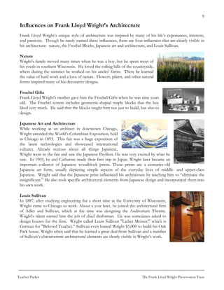 9

 Influences on Frank Lloyd Wright’s Architecture
 Frank Lloyd Wright’s unique style of architecture was inspired by many of his life’s experiences, interests,
 and passions. Though he rarely named these influences, there are four influences that are clearly visible in
 his architecture: nature, the Froebel Blocks, Japanese art and architecture, and Louis Sullivan.

 Nature
 Wright's family moved many times when he was a boy, but he spent most of
 his youth in southern Wisconsin. He loved the rolling hills of the countryside,
 where during the summer he worked on his uncles' farms. There he learned
 the value of hard work and a love of nature. Flowers, plants, and other natural
 forms inspired many of his decorative designs.

 Froebel Gifts
 Frank Lloyd Wright's mother gave him the Froebel Gifts when he was nine years
 old. The Froebel system includes geometric-shaped maple blocks that the boy
 liked very much. He said that the blocks taught him not just to build, but also to
 design.

 Japanese Art and Architecture
 While working as an architect in downtown Chicago,
 Wright attended the World’s Columbian Exposition, held
 in Chicago in 1893. This fair was a huge exposition of
 the latest technologies and showcased international
 cultures. Already curious about all things Japanese,
 Wright went to the fair and saw the Japanese Pavilion. He was very excited by what he
 saw. In 1905, he and Catherine made their first trip to Japan. Wright later became an
 important collector of Japanese woodblock prints. These prints are a centuries-old
 Japanese art form, usually depicting simple aspects of the everyday lives of middle- and upper-class
 Japanese. Wright said that the Japanese print influenced his architecture by teaching him to “eliminate the
 insignificant.” He also took specific architectural elements from Japanese design and incorporated them into
 his own work.

 Louis Sullivan
 In 1887, after studying engineering for a short time at the University of Wisconsin,
 Wright came to Chicago to work. About a year later, he joined the architectural firm
 of Adler and Sullivan, which at the time was designing the Auditorium Theatre.
 Wright's talent earned him the job of chief draftsman. He was sometimes asked to
 design houses for the firm. Wright called Louis Sullivan "Lieber Meister," which is
 German for "Beloved Teacher.” Sullivan even loaned Wright $5,000 to build his Oak
 Park house. Wright often said that he learned a great deal from Sullivan and a number
 of Sullivan’s characteristic architectural elements are clearly visible in Wright’s work.




Teacher Packet                                                             The Frank Lloyd Wright Preservation Trust
 