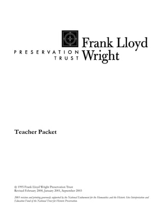 Teacher Packet




 1995 Frank Lloyd Wright Preservation Trust
Revised February 2000, January 2001, September 2003

2003 revision and printing generously supported by the National Endowment for the Humanities and the Historic Sites Interpretation and
Education Fund of the National Trust for Historic Preservation.
 