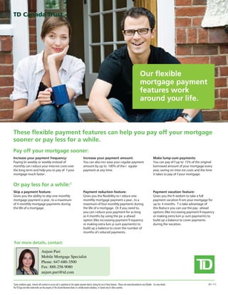 Our flexible
                                                                                                                                                                        mortgage payment
                                                                                                                                                                        features work
                                                                                                                                                                        around your life.



These flexible payment features can help you pay off your mortgage
sooner or pay less for a while.
Pay off your mortgage sooner:
Increase your payment frequency:                                                             Increase your payment amount:                                                                Make lump-sum payments:
Paying bi-weekly or weekly instead of                                                        You can also incr ease your r egular payment                                                 You can pay of f up to 15% of the original
monthly can r educe your interest costs over                                                 amount by up to 100% of the r egular                                                         borrowed amount of your mortgage every
the long term and help you to pay of f your                                                  payment at any time.                                                                         year, saving on inter est costs and the time
mortgage much faster .                                                                                                                                                                    it takes to pay of f your mortgage.


Or pay less for a while:1
Skip a payment feature:                                                                      Payment reduction feature:                                                                   Payment vacation feature:
Gives you the ability to skip one monthly                                                    Gives you the flexibility to r educe one                                                     Gives you the fr eedom to take a full
mortgage payment a year , to a maximum                                                       monthly mortgage payment a year , to a                                                       payment vacation fr om your mortgage for
of 4 monthly mortgage payments during                                                        maximum of four monthly payments during                                                      up to 4 months. T o take advantage of
the life of a mortgage.                                                                      the life of a mortgage. Or if you need to,                                                   this featur e you can use the pay -ahead
                                                                                             you can r educe your payment for as long                                                     options (like increasing payment fr equency
                                                                                             as 4 months by using the pa y-ahead                                                          or making extra lum p-sum payments) to
                                                                                             option (like increasing payment fr equency                                                   build up a balance to cover payments
                                                                                             or making extra lum p-sum payments) to                                                       during the vacation.
                                                                                             build up a balance to cover the number of
                                                                                             months of r educed payments.


 For more details, contact:

                                     Anjum Puri
                                     Mobile Mortgage Specialist
                                     Phone: 647-680-3500
                                     Fax: 888-258-9080
                                     anjum.puri@td.com

1
  Some conditions apply. Interest will continue to accrue and is capitalized on the regular payment date(s) during the use of these features. Please visit www.tdcanadatrust.com/flexible for more details.                        (01-11)
The TD logo and other trade-marks are the property of The Toronto-Dominion Bank or a wholly-owned subsidiary, in Canada and/or other countries.
 