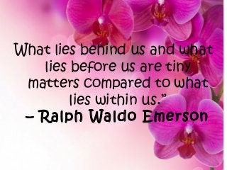 What lies behind us and what
lies before us are tiny
matters compared to what
lies within us.”
– Ralph Waldo Emerson