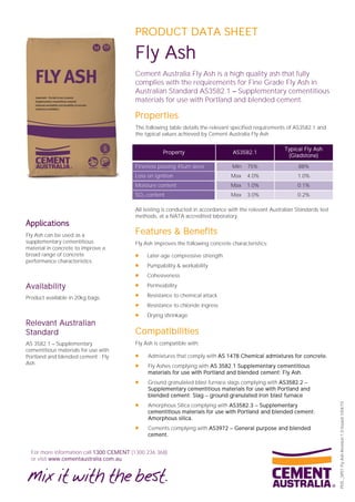 For more information call 1300 CEMENT (1300 236 368)
or visit www.cementaustralia.com.au
PDS_SP01FlyAshRevision1.0Issued1/04/15
PRODUCT DATA SHEET
Fly Ash
Cement Australia Fly Ash is a high quality ash that fully
complies with the requirements for Fine Grade Fly Ash in
Australian Standard AS3582.1 Supplementary cementitious
materials for use with Portland and blended cement.
Properties
The following table details the relevant specified requirements of AS3582.1 and
the typical values achieved by Cement Australia Fly Ash.
Property AS3582.1
Typical Fly Ash
(Gladstone)
Fineness passing 45um sieve Min 75% 88%
Loss on ignition Max 4.0% 1.0%
Moisture content Max 1.0% 0.1%
SO3 content Max 3.0% 0.2%
All testing is conducted in accordance with the relevant Australian Standards test
methods, at a NATA accredited laboratory.
Features & Benefits
Fly Ash improves the following concrete characteristics:
 Later-age compressive strength
 Pumpability & workability
 Cohesiveness
 Permeability
 Resistance to chemical attack
 Resistance to chloride ingress
 Drying shrinkage
Compatibilities
Fly Ash is compatible with:
 Admixtures that comply with AS 1478 Chemical admixtures for concrete.
 Fly Ashes complying with AS 3582.1 Supplementary cementitious
materials for use with Portland and blended cement: Fly Ash.
 Ground granulated blast furnace slags complying with AS3582.2
Supplementary cementitious materials for use with Portland and
blended cement: Slag ground granulated iron blast furnace
 Amorphous Silica complying with AS3582.3 Supplementary
cementitious materials for use with Portland and blended cement:
Amorphous silica.
 Cements complying with AS3972 General purpose and blended
cement.
Applications
Fly Ash can be used as a
supplementary cementitious
material in concrete to improve a
broad range of concrete
performance characteristics.
Availability
Product available in 20kg bags.
Relevant Australian
Standard
AS 3582.1 Supplementary
cementitious materials for use with
Portland and blended cement : Fly
Ash.
 