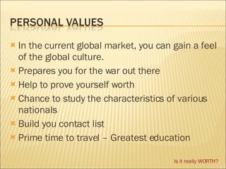 In the current global market, you can gain a feel of the global culture. Prepares you for the war out there Help to prove yourself worth Chance to study the characteristics of various nationals Build you contact list Prime time to travel  – Greatest education Is it really WORTH? 