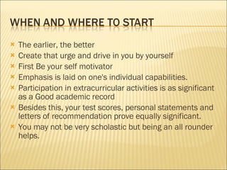 The earlier, the better Create that urge and drive in you by yourself First Be your self motivator Emphasis is laid on one's individual capabilities.  Participation in extracurricular activities is as significant as a Good academic record  Besides this, your test scores, personal statements and letters of recommendation prove equally significant.  You may not be very scholastic but being an all rounder helps. 