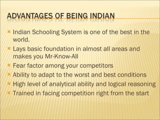 Indian Schooling System is one of the best in the world. Lays basic foundation in almost all areas  and makes you Mr-Know-All Fear factor among your competitors Ability to adapt to the worst and best conditions High level of analytical ability and logical reasoning Trained in facing competition right from the start 