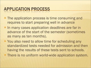The application process is time consuming and requires to start preparing well in advance  In many cases application deadlines are far in advance of the start of the semester (sometimes as many as ten months). You also need to allow time for scheduling any standardized tests needed for admission and then having the results of these tests sent to schools.  There is no uniform world-wide application system.  