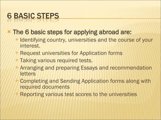 The 6 basic steps for applying abroad are:   Identifying country, universities and the course of your interest.  Request universities for Application forms  Taking various required tests.  Arranging and preparing Essays and recommendation letters  Completing and Sending Application forms along with required documents  Reporting various test scores to the universities  