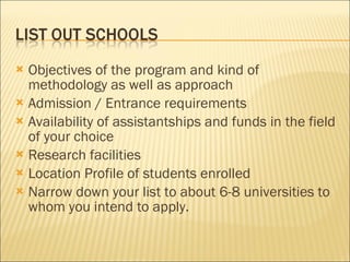 Objectives of the program and kind of methodology as well as approach  Admission / Entrance requirements  Availability of assistantships and funds in the field of your choice  Research facilities   Location Profile of students enrolled   Narrow down your list to about 6-8 universities to whom you intend to apply.  