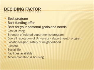 Best program  Best funding offer  Best for your personal goals and needs  Cost of living  Strength of related departments/program  Overall reputation of University / department / program Location-region, safety of neighborhood  Climate  Social life   Facilities available   Accommodation & housing  