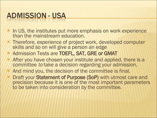 In US, the institutes put more emphasis on work experience than the mainstream education.  Therefore, experience of project work, developed computer skills and so on will give a person an edge  Admission Tests are  TOEFL, SAT, GRE or GMAT After you have chosen your institute and applied, there is a committee  to  take a decision regarding your admission.  And mind you, the decision of the committee is final.  Draft your  Statement of Purpose (SoP)  with utmost care and precision because it is one of the most important parameters to be taken into consideration by the committee. 
