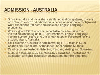 Since Australia and India share similar education systems, there is no entrance exam and admission is based on academic background, work experience (for some courses) and English Language proficiency.  While a good TOEFL score is, acceptable for admission to an institution, obtaining an IELTS (International English Language Testing System) score of 6.0 is a mandatory requirement for the student visa to Australia  IDP Education Australia is administrating IELTS tests in Delhi, Chandigarh, Bangalore, Ahmedabad, Chennai and Mumbai. Candidates are tested in listening, Reading, Writing and Speaking.  IELTS is accepted in 25 countries, by educational institutions for admission to higher education courses and training programs.  