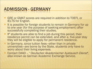 GRE or GMAT scores are required in addition to TOEFL or IELTS for English. It is possible for foreign students to remain in Germany for up to one year (for the purpose of seeking employment) after successfully completing their studies.  If" students are able to find a job during this period, their residence permit can be extended, and after a. five-year stay they will be eligible to apply for permanent residence. In Germany, since tuition fees—other than in private universities—are borne by the State, students only have to worry about their living expenses. Contact DAAD – “ Deutscher Akademischer Austausch Dienst ", also known as German Academic Exchange Service. 