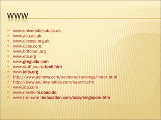 www.universitiesuk.ac.uk . www.acu.ac.uk . www.ukcosa.org.uk . www.ucas.com . www.britcoun.org www.ets.org www. gre guide.com www.stuff.co.uk/ toefl .htm www. ielts .org http://www.usnews.com/sections/rankings/index.html http://www.usuniversities.com/search.cfm www.idp.com www.newdelhi. daad .de www.transworld education .com/asia/ singapore .htm 