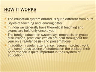 The education system abroad, is quite different from ours  Styles of teaching and learning differ.  In India we generally have theoretical teaching and exams are held only once a year The foreign education system lays emphasis on group discussions, practicals (which are held throughout the year on a regular basis) and presentations.  In addition, regular attendance, research, project work and continuous testing of students on the basis of their performance is quite important in their system of education. 