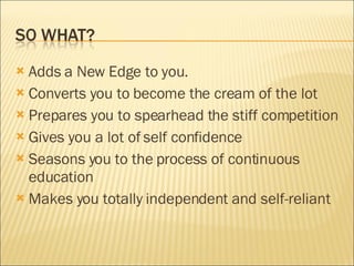 Adds a New Edge to you. Converts you to become the cream of the lot Prepares you to spearhead the stiff competition Gives you a lot of self confidence Seasons you to the process of continuous education Makes you totally independent and self-reliant 