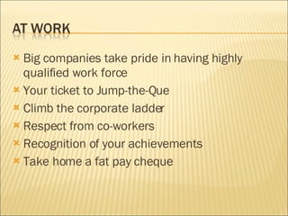 Big companies take pride in having highly qualified work force Your ticket to Jump-the-Que Climb the corporate ladder Respect from co-workers Recognition of your achievements Take home a fat pay cheque 