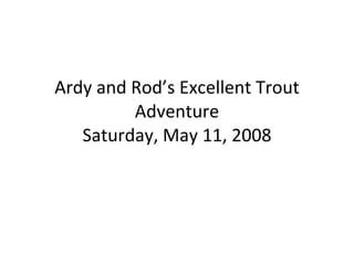 Ardy and Rod’s Excellent Trout Adventure Saturday, May 11, 2008 
