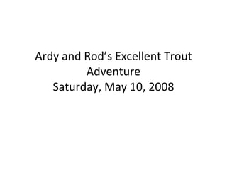 Ardy and Rod’s Excellent Trout Adventure Saturday, May 10, 2008 