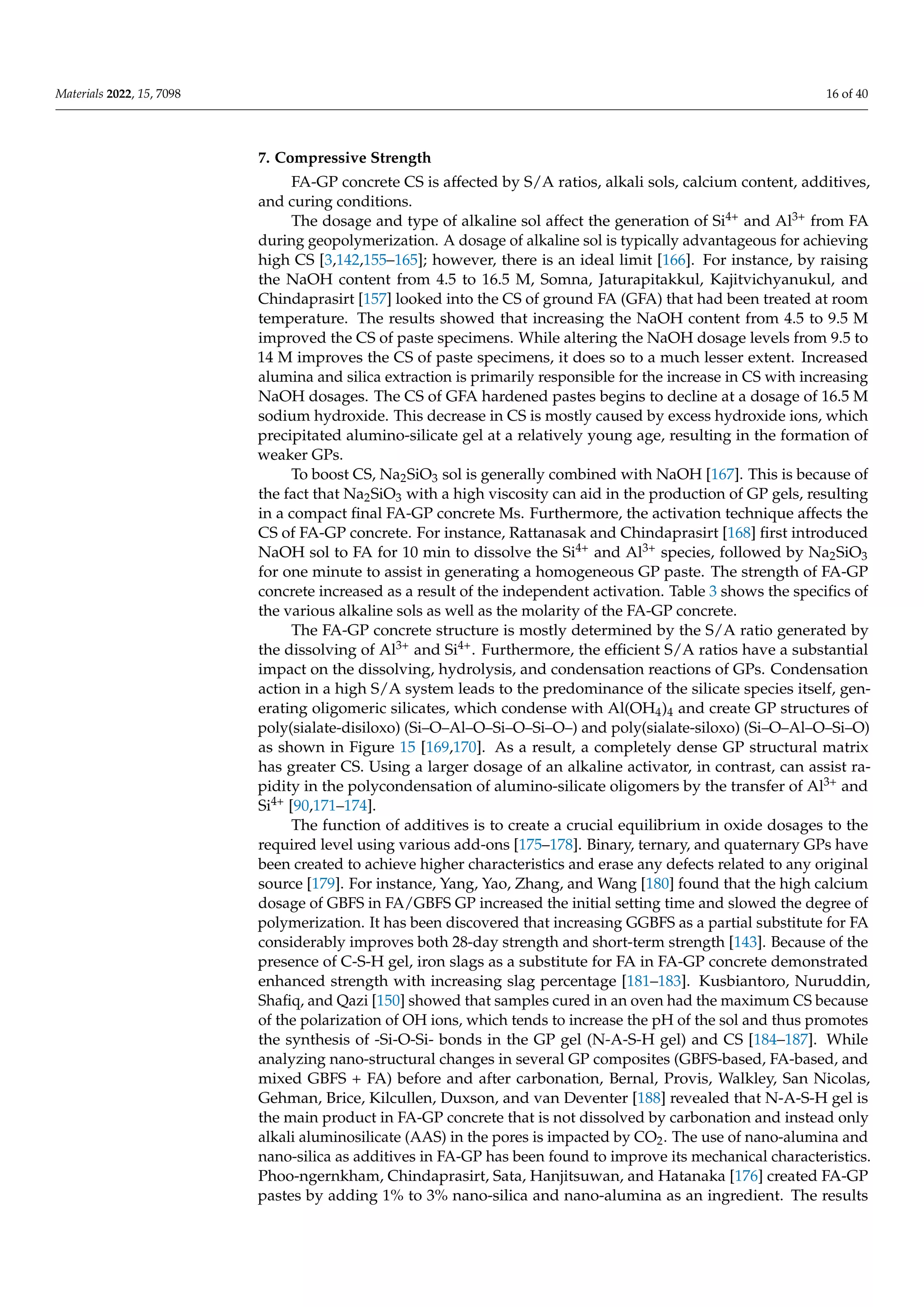 Materials 2022, 15, 7098 16 of 40
7. Compressive Strength
FA-GP concrete CS is affected by S/A ratios, alkali sols, calcium content, additives,
and curing conditions.
The dosage and type of alkaline sol affect the generation of Si4+ and Al3+ from FA
during geopolymerization. A dosage of alkaline sol is typically advantageous for achieving
high CS [3,142,155–165]; however, there is an ideal limit [166]. For instance, by raising
the NaOH content from 4.5 to 16.5 M, Somna, Jaturapitakkul, Kajitvichyanukul, and
Chindaprasirt [157] looked into the CS of ground FA (GFA) that had been treated at room
temperature. The results showed that increasing the NaOH content from 4.5 to 9.5 M
improved the CS of paste specimens. While altering the NaOH dosage levels from 9.5 to
14 M improves the CS of paste specimens, it does so to a much lesser extent. Increased
alumina and silica extraction is primarily responsible for the increase in CS with increasing
NaOH dosages. The CS of GFA hardened pastes begins to decline at a dosage of 16.5 M
sodium hydroxide. This decrease in CS is mostly caused by excess hydroxide ions, which
precipitated alumino-silicate gel at a relatively young age, resulting in the formation of
weaker GPs.
To boost CS, Na2SiO3 sol is generally combined with NaOH [167]. This is because of
the fact that Na2SiO3 with a high viscosity can aid in the production of GP gels, resulting
in a compact final FA-GP concrete Ms. Furthermore, the activation technique affects the
CS of FA-GP concrete. For instance, Rattanasak and Chindaprasirt [168] first introduced
NaOH sol to FA for 10 min to dissolve the Si4+ and Al3+ species, followed by Na2SiO3
for one minute to assist in generating a homogeneous GP paste. The strength of FA-GP
concrete increased as a result of the independent activation. Table 3 shows the specifics of
the various alkaline sols as well as the molarity of the FA-GP concrete.
The FA-GP concrete structure is mostly determined by the S/A ratio generated by
the dissolving of Al3+ and Si4+. Furthermore, the efficient S/A ratios have a substantial
impact on the dissolving, hydrolysis, and condensation reactions of GPs. Condensation
action in a high S/A system leads to the predominance of the silicate species itself, gen-
erating oligomeric silicates, which condense with Al(OH4)4 and create GP structures of
poly(sialate-disiloxo) (Si–O–Al–O–Si–O–Si–O–) and poly(sialate-siloxo) (Si–O–Al–O–Si–O)
as shown in Figure 15 [169,170]. As a result, a completely dense GP structural matrix
has greater CS. Using a larger dosage of an alkaline activator, in contrast, can assist ra-
pidity in the polycondensation of alumino-silicate oligomers by the transfer of Al3+ and
Si4+ [90,171–174].
The function of additives is to create a crucial equilibrium in oxide dosages to the
required level using various add-ons [175–178]. Binary, ternary, and quaternary GPs have
been created to achieve higher characteristics and erase any defects related to any original
source [179]. For instance, Yang, Yao, Zhang, and Wang [180] found that the high calcium
dosage of GBFS in FA/GBFS GP increased the initial setting time and slowed the degree of
polymerization. It has been discovered that increasing GGBFS as a partial substitute for FA
considerably improves both 28-day strength and short-term strength [143]. Because of the
presence of C-S-H gel, iron slags as a substitute for FA in FA-GP concrete demonstrated
enhanced strength with increasing slag percentage [181–183]. Kusbiantoro, Nuruddin,
Shafiq, and Qazi [150] showed that samples cured in an oven had the maximum CS because
of the polarization of OH ions, which tends to increase the pH of the sol and thus promotes
the synthesis of -Si-O-Si- bonds in the GP gel (N-A-S-H gel) and CS [184–187]. While
analyzing nano-structural changes in several GP composites (GBFS-based, FA-based, and
mixed GBFS + FA) before and after carbonation, Bernal, Provis, Walkley, San Nicolas,
Gehman, Brice, Kilcullen, Duxson, and van Deventer [188] revealed that N-A-S-H gel is
the main product in FA-GP concrete that is not dissolved by carbonation and instead only
alkali aluminosilicate (AAS) in the pores is impacted by CO2. The use of nano-alumina and
nano-silica as additives in FA-GP has been found to improve its mechanical characteristics.
Phoo-ngernkham, Chindaprasirt, Sata, Hanjitsuwan, and Hatanaka [176] created FA-GP
pastes by adding 1% to 3% nano-silica and nano-alumina as an ingredient. The results
 