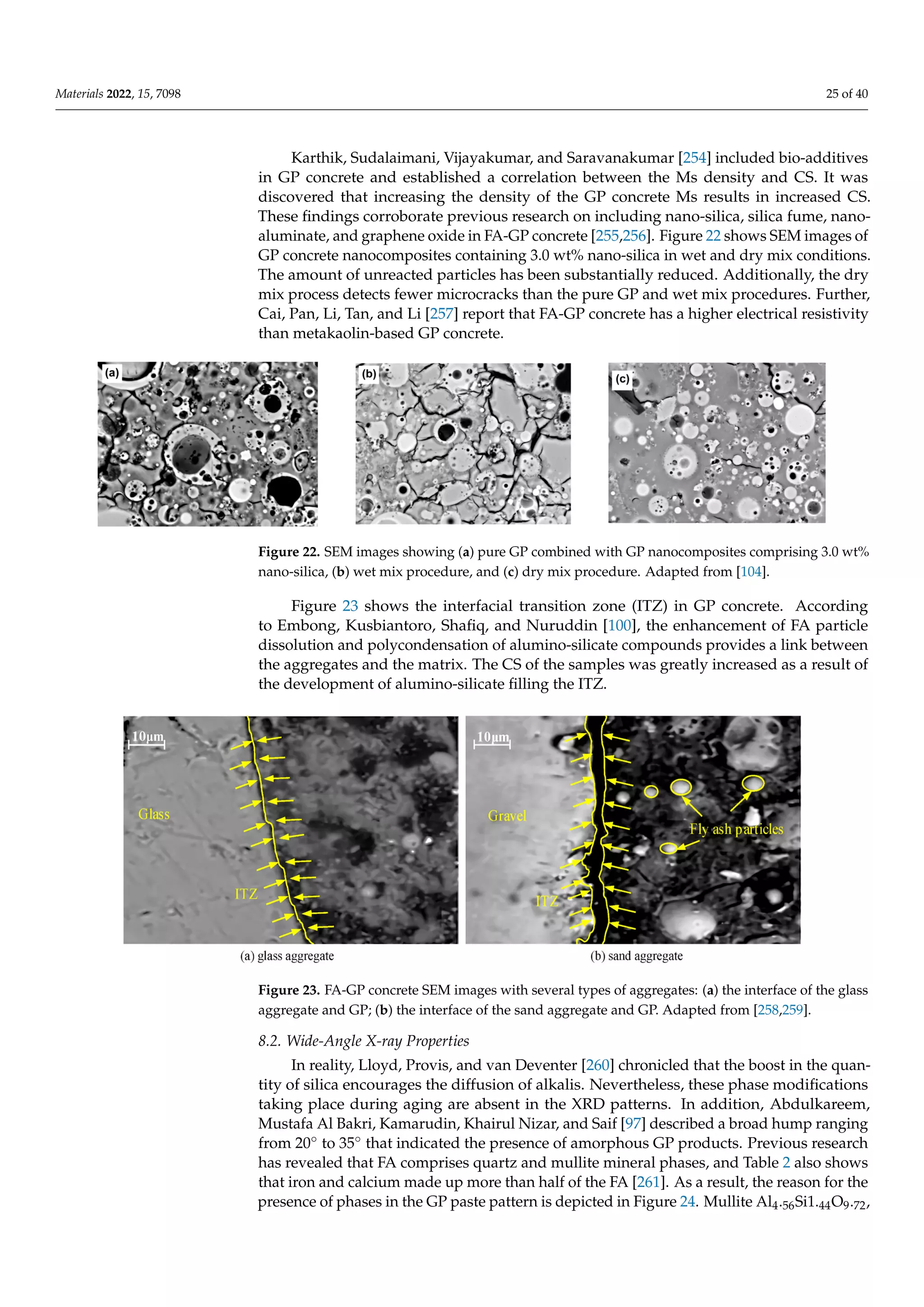 Materials 2022, 15, 7098 25 of 40
Karthik, Sudalaimani, Vijayakumar, and Saravanakumar [254] included bio-additives
in GP concrete and established a correlation between the Ms density and CS. It was
discovered that increasing the density of the GP concrete Ms results in increased CS.
These findings corroborate previous research on including nano-silica, silica fume, nano-
aluminate, and graphene oxide in FA-GP concrete [255,256]. Figure 22 shows SEM images of
GP concrete nanocomposites containing 3.0 wt% nano-silica in wet and dry mix conditions.
The amount of unreacted particles has been substantially reduced. Additionally, the dry
mix process detects fewer microcracks than the pure GP and wet mix procedures. Further,
Cai, Pan, Li, Tan, and Li [257] report that FA-GP concrete has a higher electrical resistivity
than metakaolin-based GP concrete.
Materials 2022, 15, x FOR PEER REVIEW 26 of 41
Figure 22. SEM images showing (a) pure GP combined with GP nanocomposites comprising 3.0
wt% nano‐silica, (b) wet mix procedure, and (c) dry mix procedure. Adapted from [104].
Figure 23. FA‐GP concrete SEM images with several types of aggregates: (a) the interface of the glass
aggregate and GP; (b) the interface of the sand aggregate and GP. Adapted from [258,259].
8.2. Wide‐Angle X‐ray Properties
In reality, Lloyd, Provis, and van Deventer [260] chronicled that the boost in the
quantity of silica encourages the diffusion of alkalis. Nevertheless, these phase modifica‐
tions taking place during aging are absent in the XRD patterns. In addition, Abdulkareem,
Mustafa Al Bakri, Kamarudin, Khairul Nizar, and Saif [97] described a broad hump rang‐
ing from 20° to 35° that indicated the presence of amorphous GP products. Previous re‐
search has revealed that FA comprises quartz and mullite mineral phases, and Table 2
also shows that iron and calcium made up more than half of the FA [261]. As a result, the
reason for the presence of phases in the GP paste pattern is depicted in Figure 24. Mullite
Al4.56Si1.44O9.72, quartz SiO2, magnetite Fe3O4, and calcium silicate Ca3SiO5 were recognized
as crystalline phases. The inclusion of calcium silicate in the quantitative measurement of
fly ash indicates slight cement contamination in Melbourne ash. The binder’s XRD phases
are entirely connected to the fly ash source material, and no novel crystalline phases are
generated in this binder. Furthermore, the amount of the calcium silicate phase does not
decrease with time, indicating that the C3S phase in fly ash does not participate much in
the reaction, and the sodium aluminosilicate hydrate (N‐A‐S‐H) gel is still the predomi‐
nant binding matrix in these specimens. As previously discussed, crystalline phases were
revealed after adding an alkaline sol.
As shown in Figure 25, the intensity of most peaks on the XRD spectrum is weaker
and a considerable amount of amorphous phases still exist after the dissolving testing.
This is because the calcium content in the FA can produce fast precipitant (Portlandite)
Figure 22. SEM images showing (a) pure GP combined with GP nanocomposites comprising 3.0 wt%
nano-silica, (b) wet mix procedure, and (c) dry mix procedure. Adapted from [104].
Figure 23 shows the interfacial transition zone (ITZ) in GP concrete. According
to Embong, Kusbiantoro, Shafiq, and Nuruddin [100], the enhancement of FA particle
dissolution and polycondensation of alumino-silicate compounds provides a link between
the aggregates and the matrix. The CS of the samples was greatly increased as a result of
the development of alumino-silicate filling the ITZ.
Materials 2022, 15, x FOR PEER REVIEW 26 of 41
Figure 22. SEM images showing (a) pure GP combined with GP nanocomposites comprising 3.0
wt% nano‐silica, (b) wet mix procedure, and (c) dry mix procedure. Adapted from [104].
Figure 23. FA‐GP concrete SEM images with several types of aggregates: (a) the interface of the glass
aggregate and GP; (b) the interface of the sand aggregate and GP. Adapted from [258,259].
8.2. Wide‐Angle X‐ray Properties
In reality, Lloyd, Provis, and van Deventer [260] chronicled that the boost in the
quantity of silica encourages the diffusion of alkalis. Nevertheless, these phase modifica‐
tions taking place during aging are absent in the XRD patterns. In addition, Abdulkareem,
Mustafa Al Bakri, Kamarudin, Khairul Nizar, and Saif [97] described a broad hump rang‐
ing from 20° to 35° that indicated the presence of amorphous GP products. Previous re‐
search has revealed that FA comprises quartz and mullite mineral phases, and Table 2
also shows that iron and calcium made up more than half of the FA [261]. As a result, the
reason for the presence of phases in the GP paste pattern is depicted in Figure 24. Mullite
Al4.56Si1.44O9.72, quartz SiO2, magnetite Fe3O4, and calcium silicate Ca3SiO5 were recognized
as crystalline phases. The inclusion of calcium silicate in the quantitative measurement of
fly ash indicates slight cement contamination in Melbourne ash. The binder’s XRD phases
are entirely connected to the fly ash source material, and no novel crystalline phases are
generated in this binder. Furthermore, the amount of the calcium silicate phase does not
decrease with time, indicating that the C3S phase in fly ash does not participate much in
Figure 23. FA-GP concrete SEM images with several types of aggregates: (a) the interface of the glass
aggregate and GP; (b) the interface of the sand aggregate and GP. Adapted from [258,259].
8.2. Wide-Angle X-ray Properties
In reality, Lloyd, Provis, and van Deventer [260] chronicled that the boost in the quan-
tity of silica encourages the diffusion of alkalis. Nevertheless, these phase modifications
taking place during aging are absent in the XRD patterns. In addition, Abdulkareem,
Mustafa Al Bakri, Kamarudin, Khairul Nizar, and Saif [97] described a broad hump ranging
from 20◦ to 35◦ that indicated the presence of amorphous GP products. Previous research
has revealed that FA comprises quartz and mullite mineral phases, and Table 2 also shows
that iron and calcium made up more than half of the FA [261]. As a result, the reason for the
presence of phases in the GP paste pattern is depicted in Figure 24. Mullite Al4.56Si1.44O9.72,
 