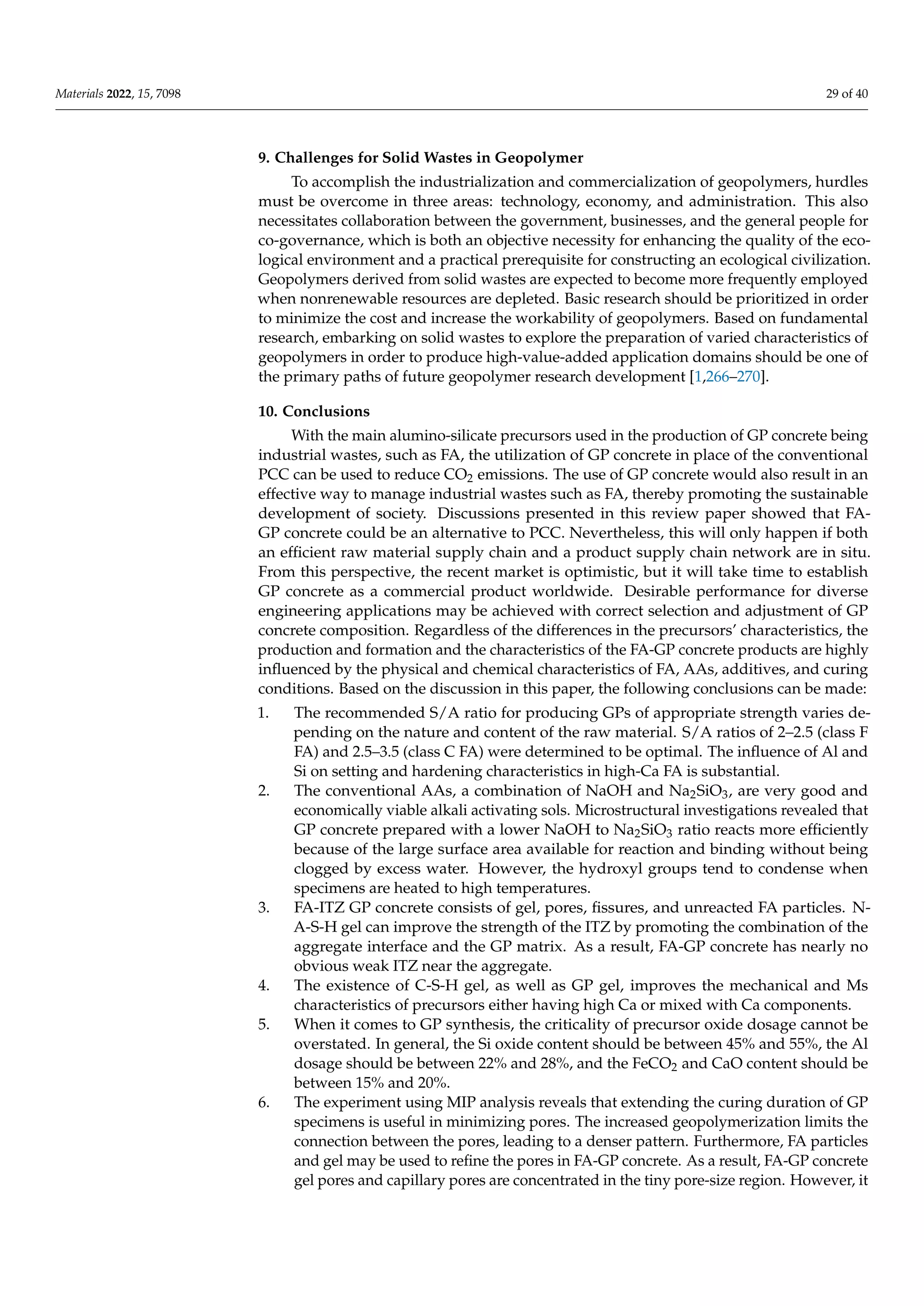 Materials 2022, 15, 7098 29 of 40
9. Challenges for Solid Wastes in Geopolymer
To accomplish the industrialization and commercialization of geopolymers, hurdles
must be overcome in three areas: technology, economy, and administration. This also
necessitates collaboration between the government, businesses, and the general people for
co-governance, which is both an objective necessity for enhancing the quality of the eco-
logical environment and a practical prerequisite for constructing an ecological civilization.
Geopolymers derived from solid wastes are expected to become more frequently employed
when nonrenewable resources are depleted. Basic research should be prioritized in order
to minimize the cost and increase the workability of geopolymers. Based on fundamental
research, embarking on solid wastes to explore the preparation of varied characteristics of
geopolymers in order to produce high-value-added application domains should be one of
the primary paths of future geopolymer research development [1,266–270].
10. Conclusions
With the main alumino-silicate precursors used in the production of GP concrete being
industrial wastes, such as FA, the utilization of GP concrete in place of the conventional
PCC can be used to reduce CO2 emissions. The use of GP concrete would also result in an
effective way to manage industrial wastes such as FA, thereby promoting the sustainable
development of society. Discussions presented in this review paper showed that FA-
GP concrete could be an alternative to PCC. Nevertheless, this will only happen if both
an efficient raw material supply chain and a product supply chain network are in situ.
From this perspective, the recent market is optimistic, but it will take time to establish
GP concrete as a commercial product worldwide. Desirable performance for diverse
engineering applications may be achieved with correct selection and adjustment of GP
concrete composition. Regardless of the differences in the precursors’ characteristics, the
production and formation and the characteristics of the FA-GP concrete products are highly
influenced by the physical and chemical characteristics of FA, AAs, additives, and curing
conditions. Based on the discussion in this paper, the following conclusions can be made:
1. The recommended S/A ratio for producing GPs of appropriate strength varies de-
pending on the nature and content of the raw material. S/A ratios of 2–2.5 (class F
FA) and 2.5–3.5 (class C FA) were determined to be optimal. The influence of Al and
Si on setting and hardening characteristics in high-Ca FA is substantial.
2. The conventional AAs, a combination of NaOH and Na2SiO3, are very good and
economically viable alkali activating sols. Microstructural investigations revealed that
GP concrete prepared with a lower NaOH to Na2SiO3 ratio reacts more efficiently
because of the large surface area available for reaction and binding without being
clogged by excess water. However, the hydroxyl groups tend to condense when
specimens are heated to high temperatures.
3. FA-ITZ GP concrete consists of gel, pores, fissures, and unreacted FA particles. N-
A-S-H gel can improve the strength of the ITZ by promoting the combination of the
aggregate interface and the GP matrix. As a result, FA-GP concrete has nearly no
obvious weak ITZ near the aggregate.
4. The existence of C-S-H gel, as well as GP gel, improves the mechanical and Ms
characteristics of precursors either having high Ca or mixed with Ca components.
5. When it comes to GP synthesis, the criticality of precursor oxide dosage cannot be
overstated. In general, the Si oxide content should be between 45% and 55%, the Al
dosage should be between 22% and 28%, and the FeCO2 and CaO content should be
between 15% and 20%.
6. The experiment using MIP analysis reveals that extending the curing duration of GP
specimens is useful in minimizing pores. The increased geopolymerization limits the
connection between the pores, leading to a denser pattern. Furthermore, FA particles
and gel may be used to refine the pores in FA-GP concrete. As a result, FA-GP concrete
gel pores and capillary pores are concentrated in the tiny pore-size region. However, it
 