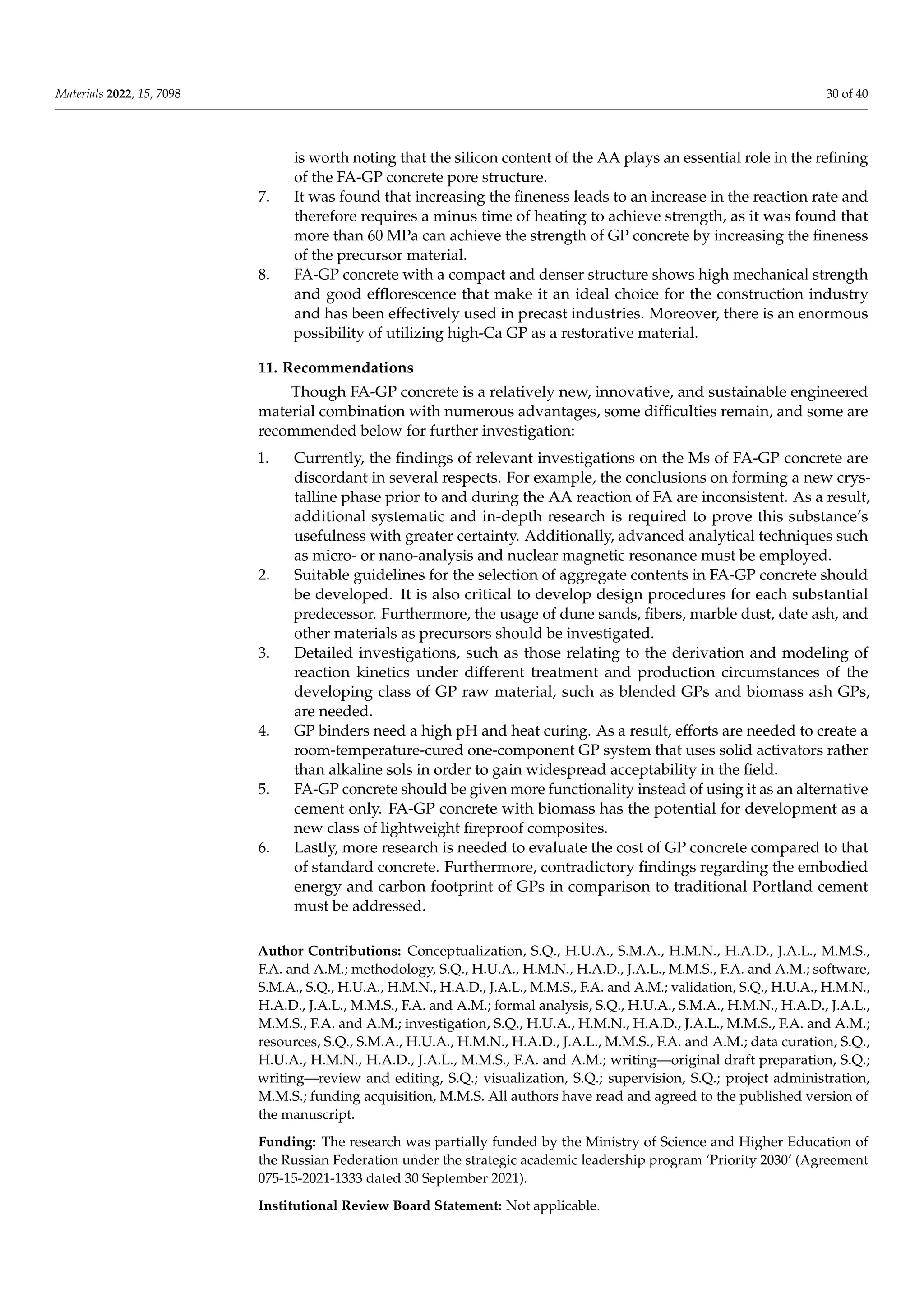 Materials 2022, 15, 7098 30 of 40
is worth noting that the silicon content of the AA plays an essential role in the refining
of the FA-GP concrete pore structure.
7. It was found that increasing the fineness leads to an increase in the reaction rate and
therefore requires a minus time of heating to achieve strength, as it was found that
more than 60 MPa can achieve the strength of GP concrete by increasing the fineness
of the precursor material.
8. FA-GP concrete with a compact and denser structure shows high mechanical strength
and good efflorescence that make it an ideal choice for the construction industry
and has been effectively used in precast industries. Moreover, there is an enormous
possibility of utilizing high-Ca GP as a restorative material.
11. Recommendations
Though FA-GP concrete is a relatively new, innovative, and sustainable engineered
material combination with numerous advantages, some difficulties remain, and some are
recommended below for further investigation:
1. Currently, the findings of relevant investigations on the Ms of FA-GP concrete are
discordant in several respects. For example, the conclusions on forming a new crys-
talline phase prior to and during the AA reaction of FA are inconsistent. As a result,
additional systematic and in-depth research is required to prove this substance’s
usefulness with greater certainty. Additionally, advanced analytical techniques such
as micro- or nano-analysis and nuclear magnetic resonance must be employed.
2. Suitable guidelines for the selection of aggregate contents in FA-GP concrete should
be developed. It is also critical to develop design procedures for each substantial
predecessor. Furthermore, the usage of dune sands, fibers, marble dust, date ash, and
other materials as precursors should be investigated.
3. Detailed investigations, such as those relating to the derivation and modeling of
reaction kinetics under different treatment and production circumstances of the
developing class of GP raw material, such as blended GPs and biomass ash GPs,
are needed.
4. GP binders need a high pH and heat curing. As a result, efforts are needed to create a
room-temperature-cured one-component GP system that uses solid activators rather
than alkaline sols in order to gain widespread acceptability in the field.
5. FA-GP concrete should be given more functionality instead of using it as an alternative
cement only. FA-GP concrete with biomass has the potential for development as a
new class of lightweight fireproof composites.
6. Lastly, more research is needed to evaluate the cost of GP concrete compared to that
of standard concrete. Furthermore, contradictory findings regarding the embodied
energy and carbon footprint of GPs in comparison to traditional Portland cement
must be addressed.
Author Contributions: Conceptualization, S.Q., H.U.A., S.M.A., H.M.N., H.A.D., J.A.L., M.M.S.,
F.A. and A.M.; methodology, S.Q., H.U.A., H.M.N., H.A.D., J.A.L., M.M.S., F.A. and A.M.; software,
S.M.A., S.Q., H.U.A., H.M.N., H.A.D., J.A.L., M.M.S., F.A. and A.M.; validation, S.Q., H.U.A., H.M.N.,
H.A.D., J.A.L., M.M.S., F.A. and A.M.; formal analysis, S.Q., H.U.A., S.M.A., H.M.N., H.A.D., J.A.L.,
M.M.S., F.A. and A.M.; investigation, S.Q., H.U.A., H.M.N., H.A.D., J.A.L., M.M.S., F.A. and A.M.;
resources, S.Q., S.M.A., H.U.A., H.M.N., H.A.D., J.A.L., M.M.S., F.A. and A.M.; data curation, S.Q.,
H.U.A., H.M.N., H.A.D., J.A.L., M.M.S., F.A. and A.M.; writing—original draft preparation, S.Q.;
writing—review and editing, S.Q.; visualization, S.Q.; supervision, S.Q.; project administration,
M.M.S.; funding acquisition, M.M.S. All authors have read and agreed to the published version of
the manuscript.
Funding: The research was partially funded by the Ministry of Science and Higher Education of
the Russian Federation under the strategic academic leadership program ‘Priority 2030’ (Agreement
075-15-2021-1333 dated 30 September 2021).
Institutional Review Board Statement: Not applicable.
 
