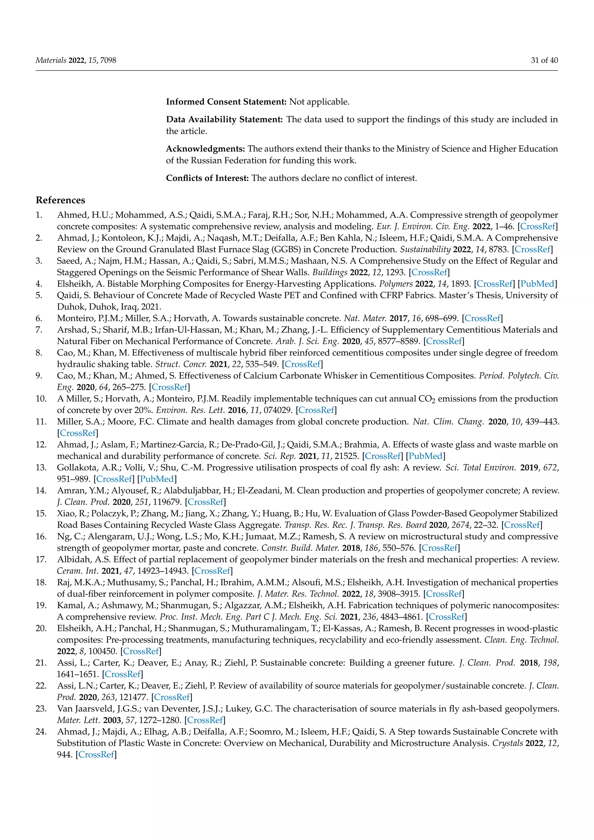 Materials 2022, 15, 7098 31 of 40
Informed Consent Statement: Not applicable.
Data Availability Statement: The data used to support the findings of this study are included in
the article.
Acknowledgments: The authors extend their thanks to the Ministry of Science and Higher Education
of the Russian Federation for funding this work.
Conflicts of Interest: The authors declare no conflict of interest.
References
1. Ahmed, H.U.; Mohammed, A.S.; Qaidi, S.M.A.; Faraj, R.H.; Sor, N.H.; Mohammed, A.A. Compressive strength of geopolymer
concrete composites: A systematic comprehensive review, analysis and modeling. Eur. J. Environ. Civ. Eng. 2022, 1–46. [CrossRef]
2. Ahmad, J.; Kontoleon, K.J.; Majdi, A.; Naqash, M.T.; Deifalla, A.F.; Ben Kahla, N.; Isleem, H.F.; Qaidi, S.M.A. A Comprehensive
Review on the Ground Granulated Blast Furnace Slag (GGBS) in Concrete Production. Sustainability 2022, 14, 8783. [CrossRef]
3. Saeed, A.; Najm, H.M.; Hassan, A.; Qaidi, S.; Sabri, M.M.S.; Mashaan, N.S. A Comprehensive Study on the Effect of Regular and
Staggered Openings on the Seismic Performance of Shear Walls. Buildings 2022, 12, 1293. [CrossRef]
4. Elsheikh, A. Bistable Morphing Composites for Energy-Harvesting Applications. Polymers 2022, 14, 1893. [CrossRef] [PubMed]
5. Qaidi, S. Behaviour of Concrete Made of Recycled Waste PET and Confined with CFRP Fabrics. Master’s Thesis, University of
Duhok, Duhok, Iraq, 2021.
6. Monteiro, P.J.M.; Miller, S.A.; Horvath, A. Towards sustainable concrete. Nat. Mater. 2017, 16, 698–699. [CrossRef]
7. Arshad, S.; Sharif, M.B.; Irfan-Ul-Hassan, M.; Khan, M.; Zhang, J.-L. Efficiency of Supplementary Cementitious Materials and
Natural Fiber on Mechanical Performance of Concrete. Arab. J. Sci. Eng. 2020, 45, 8577–8589. [CrossRef]
8. Cao, M.; Khan, M. Effectiveness of multiscale hybrid fiber reinforced cementitious composites under single degree of freedom
hydraulic shaking table. Struct. Concr. 2021, 22, 535–549. [CrossRef]
9. Cao, M.; Khan, M.; Ahmed, S. Effectiveness of Calcium Carbonate Whisker in Cementitious Composites. Period. Polytech. Civ.
Eng. 2020, 64, 265–275. [CrossRef]
10. A Miller, S.; Horvath, A.; Monteiro, P.J.M. Readily implementable techniques can cut annual CO2 emissions from the production
of concrete by over 20%. Environ. Res. Lett. 2016, 11, 074029. [CrossRef]
11. Miller, S.A.; Moore, F.C. Climate and health damages from global concrete production. Nat. Clim. Chang. 2020, 10, 439–443.
[CrossRef]
12. Ahmad, J.; Aslam, F.; Martinez-Garcia, R.; De-Prado-Gil, J.; Qaidi, S.M.A.; Brahmia, A. Effects of waste glass and waste marble on
mechanical and durability performance of concrete. Sci. Rep. 2021, 11, 21525. [CrossRef] [PubMed]
13. Gollakota, A.R.; Volli, V.; Shu, C.-M. Progressive utilisation prospects of coal fly ash: A review. Sci. Total Environ. 2019, 672,
951–989. [CrossRef] [PubMed]
14. Amran, Y.M.; Alyousef, R.; Alabduljabbar, H.; El-Zeadani, M. Clean production and properties of geopolymer concrete; A review.
J. Clean. Prod. 2020, 251, 119679. [CrossRef]
15. Xiao, R.; Polaczyk, P.; Zhang, M.; Jiang, X.; Zhang, Y.; Huang, B.; Hu, W. Evaluation of Glass Powder-Based Geopolymer Stabilized
Road Bases Containing Recycled Waste Glass Aggregate. Transp. Res. Rec. J. Transp. Res. Board 2020, 2674, 22–32. [CrossRef]
16. Ng, C.; Alengaram, U.J.; Wong, L.S.; Mo, K.H.; Jumaat, M.Z.; Ramesh, S. A review on microstructural study and compressive
strength of geopolymer mortar, paste and concrete. Constr. Build. Mater. 2018, 186, 550–576. [CrossRef]
17. Albidah, A.S. Effect of partial replacement of geopolymer binder materials on the fresh and mechanical properties: A review.
Ceram. Int. 2021, 47, 14923–14943. [CrossRef]
18. Raj, M.K.A.; Muthusamy, S.; Panchal, H.; Ibrahim, A.M.M.; Alsoufi, M.S.; Elsheikh, A.H. Investigation of mechanical properties
of dual-fiber reinforcement in polymer composite. J. Mater. Res. Technol. 2022, 18, 3908–3915. [CrossRef]
19. Kamal, A.; Ashmawy, M.; Shanmugan, S.; Algazzar, A.M.; Elsheikh, A.H. Fabrication techniques of polymeric nanocomposites:
A comprehensive review. Proc. Inst. Mech. Eng. Part C J. Mech. Eng. Sci. 2021, 236, 4843–4861. [CrossRef]
20. Elsheikh, A.H.; Panchal, H.; Shanmugan, S.; Muthuramalingam, T.; El-Kassas, A.; Ramesh, B. Recent progresses in wood-plastic
composites: Pre-processing treatments, manufacturing techniques, recyclability and eco-friendly assessment. Clean. Eng. Technol.
2022, 8, 100450. [CrossRef]
21. Assi, L.; Carter, K.; Deaver, E.; Anay, R.; Ziehl, P. Sustainable concrete: Building a greener future. J. Clean. Prod. 2018, 198,
1641–1651. [CrossRef]
22. Assi, L.N.; Carter, K.; Deaver, E.; Ziehl, P. Review of availability of source materials for geopolymer/sustainable concrete. J. Clean.
Prod. 2020, 263, 121477. [CrossRef]
23. Van Jaarsveld, J.G.S.; van Deventer, J.S.J.; Lukey, G.C. The characterisation of source materials in fly ash-based geopolymers.
Mater. Lett. 2003, 57, 1272–1280. [CrossRef]
24. Ahmad, J.; Majdi, A.; Elhag, A.B.; Deifalla, A.F.; Soomro, M.; Isleem, H.F.; Qaidi, S. A Step towards Sustainable Concrete with
Substitution of Plastic Waste in Concrete: Overview on Mechanical, Durability and Microstructure Analysis. Crystals 2022, 12,
944. [CrossRef]
 